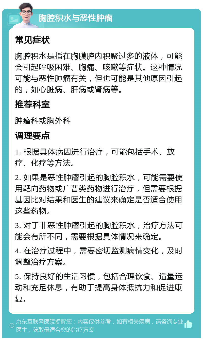 胸腔积水与恶性肿瘤 常见症状 胸腔积水是指在胸膜腔内积聚过多的液体，可能会引起呼吸困难、胸痛、咳嗽等症状。这种情况可能与恶性肿瘤有关，但也可能是其他原因引起的，如心脏病、肝病或肾病等。 推荐科室 肿瘤科或胸外科 调理要点 1. 根据具体病因进行治疗，可能包括手术、放疗、化疗等方法。 2. 如果是恶性肿瘤引起的胸腔积水，可能需要使用靶向药物或广普类药物进行治疗，但需要根据基因比对结果和医生的建议来确定是否适合使用这些药物。 3. 对于非恶性肿瘤引起的胸腔积水，治疗方法可能会有所不同，需要根据具体情况来确定。 4. 在治疗过程中，需要密切监测病情变化，及时调整治疗方案。 5. 保持良好的生活习惯，包括合理饮食、适量运动和充足休息，有助于提高身体抵抗力和促进康复。