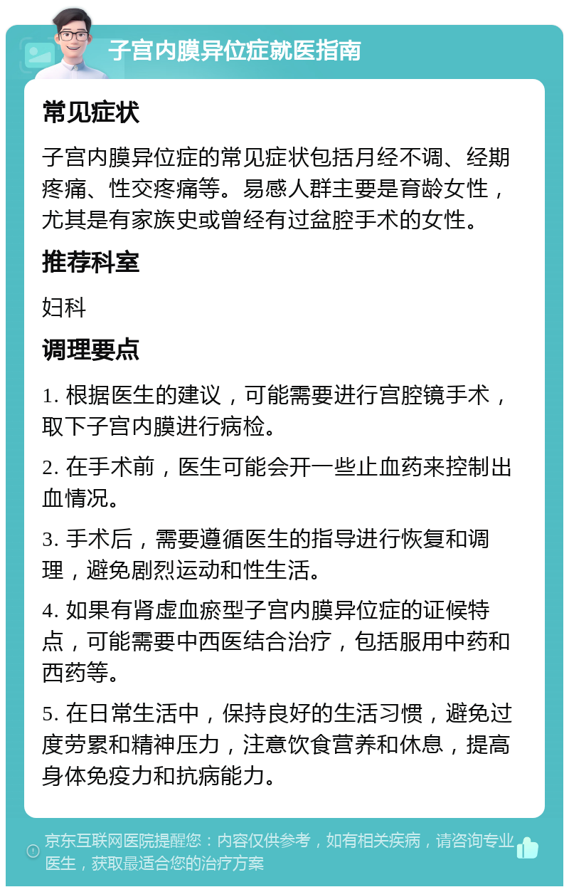 子宫内膜异位症就医指南 常见症状 子宫内膜异位症的常见症状包括月经不调、经期疼痛、性交疼痛等。易感人群主要是育龄女性，尤其是有家族史或曾经有过盆腔手术的女性。 推荐科室 妇科 调理要点 1. 根据医生的建议，可能需要进行宫腔镜手术，取下子宫内膜进行病检。 2. 在手术前，医生可能会开一些止血药来控制出血情况。 3. 手术后，需要遵循医生的指导进行恢复和调理，避免剧烈运动和性生活。 4. 如果有肾虚血瘀型子宫内膜异位症的证候特点，可能需要中西医结合治疗，包括服用中药和西药等。 5. 在日常生活中，保持良好的生活习惯，避免过度劳累和精神压力，注意饮食营养和休息，提高身体免疫力和抗病能力。