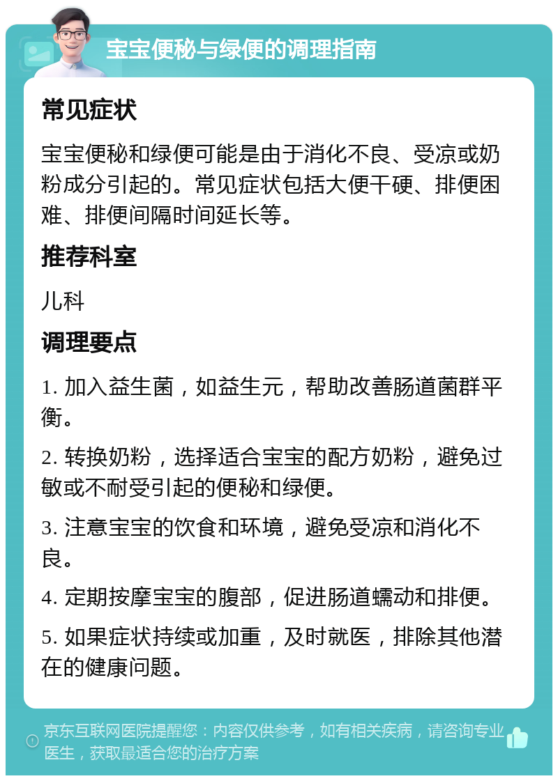 宝宝便秘与绿便的调理指南 常见症状 宝宝便秘和绿便可能是由于消化不良、受凉或奶粉成分引起的。常见症状包括大便干硬、排便困难、排便间隔时间延长等。 推荐科室 儿科 调理要点 1. 加入益生菌，如益生元，帮助改善肠道菌群平衡。 2. 转换奶粉，选择适合宝宝的配方奶粉，避免过敏或不耐受引起的便秘和绿便。 3. 注意宝宝的饮食和环境，避免受凉和消化不良。 4. 定期按摩宝宝的腹部，促进肠道蠕动和排便。 5. 如果症状持续或加重，及时就医，排除其他潜在的健康问题。