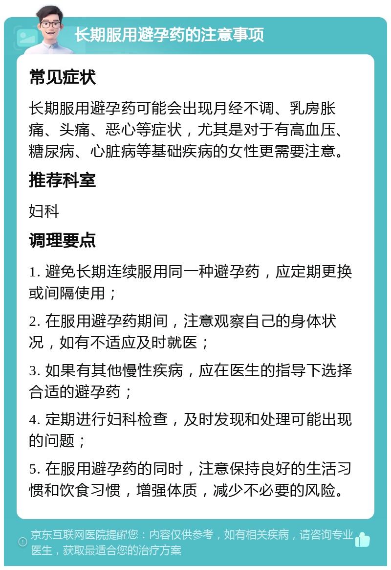 长期服用避孕药的注意事项 常见症状 长期服用避孕药可能会出现月经不调、乳房胀痛、头痛、恶心等症状，尤其是对于有高血压、糖尿病、心脏病等基础疾病的女性更需要注意。 推荐科室 妇科 调理要点 1. 避免长期连续服用同一种避孕药，应定期更换或间隔使用； 2. 在服用避孕药期间，注意观察自己的身体状况，如有不适应及时就医； 3. 如果有其他慢性疾病，应在医生的指导下选择合适的避孕药； 4. 定期进行妇科检查，及时发现和处理可能出现的问题； 5. 在服用避孕药的同时，注意保持良好的生活习惯和饮食习惯，增强体质，减少不必要的风险。