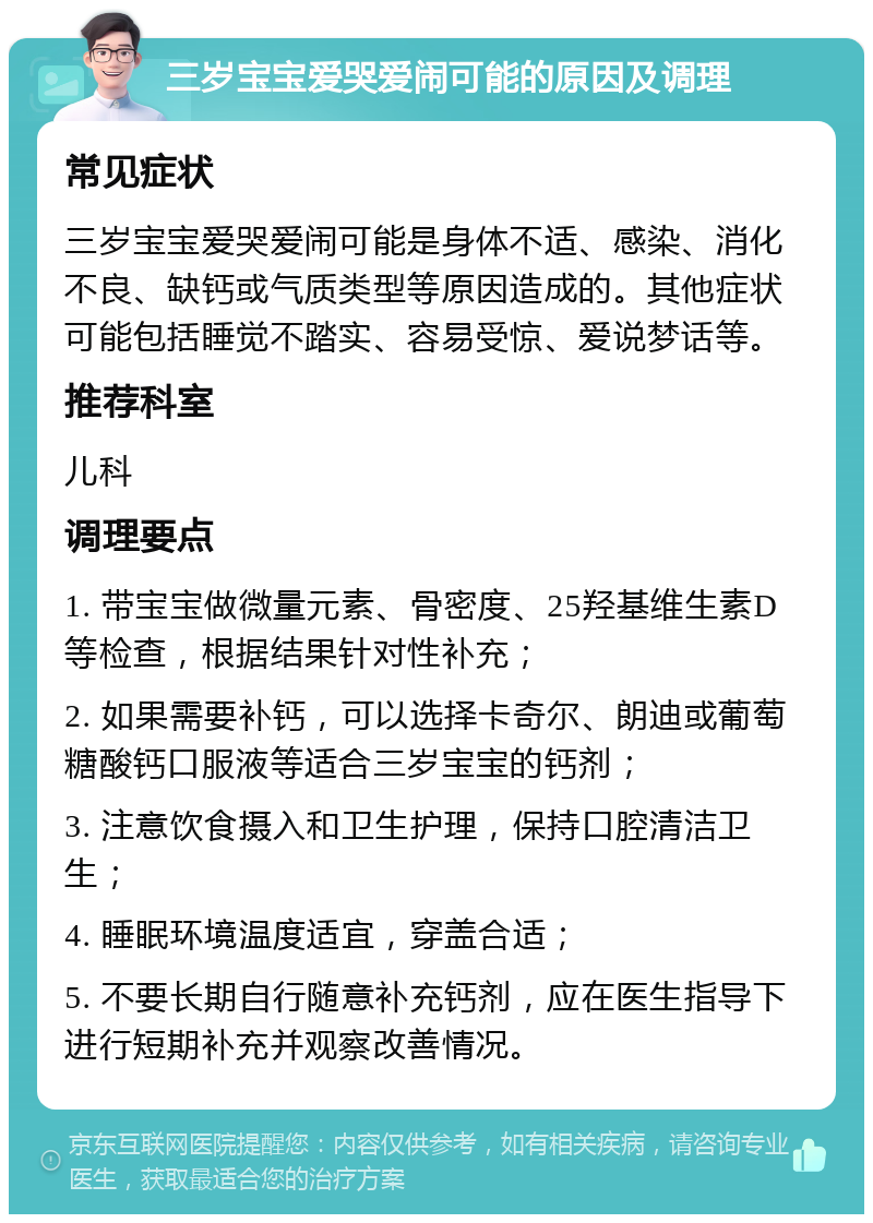 三岁宝宝爱哭爱闹可能的原因及调理 常见症状 三岁宝宝爱哭爱闹可能是身体不适、感染、消化不良、缺钙或气质类型等原因造成的。其他症状可能包括睡觉不踏实、容易受惊、爱说梦话等。 推荐科室 儿科 调理要点 1. 带宝宝做微量元素、骨密度、25羟基维生素D等检查，根据结果针对性补充； 2. 如果需要补钙，可以选择卡奇尔、朗迪或葡萄糖酸钙口服液等适合三岁宝宝的钙剂； 3. 注意饮食摄入和卫生护理，保持口腔清洁卫生； 4. 睡眠环境温度适宜，穿盖合适； 5. 不要长期自行随意补充钙剂，应在医生指导下进行短期补充并观察改善情况。