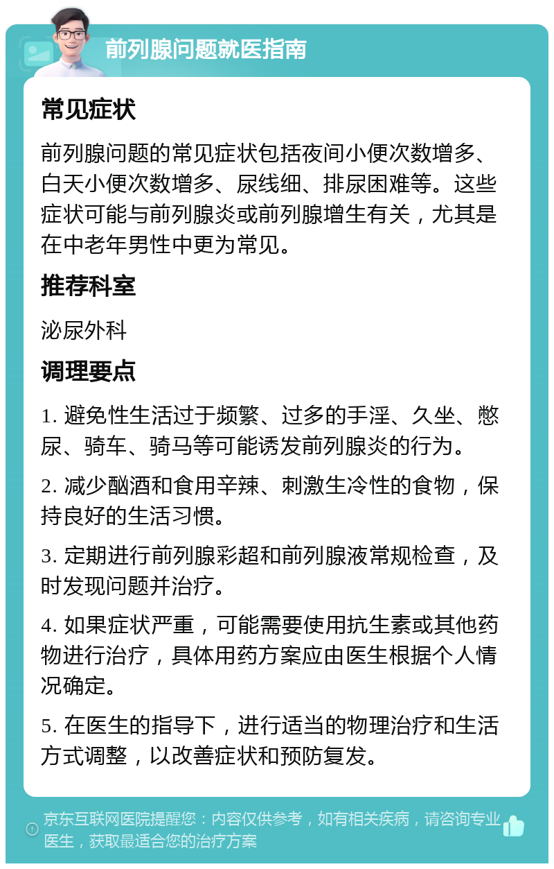 前列腺问题就医指南 常见症状 前列腺问题的常见症状包括夜间小便次数增多、白天小便次数增多、尿线细、排尿困难等。这些症状可能与前列腺炎或前列腺增生有关，尤其是在中老年男性中更为常见。 推荐科室 泌尿外科 调理要点 1. 避免性生活过于频繁、过多的手淫、久坐、憋尿、骑车、骑马等可能诱发前列腺炎的行为。 2. 减少酗酒和食用辛辣、刺激生冷性的食物，保持良好的生活习惯。 3. 定期进行前列腺彩超和前列腺液常规检查，及时发现问题并治疗。 4. 如果症状严重，可能需要使用抗生素或其他药物进行治疗，具体用药方案应由医生根据个人情况确定。 5. 在医生的指导下，进行适当的物理治疗和生活方式调整，以改善症状和预防复发。