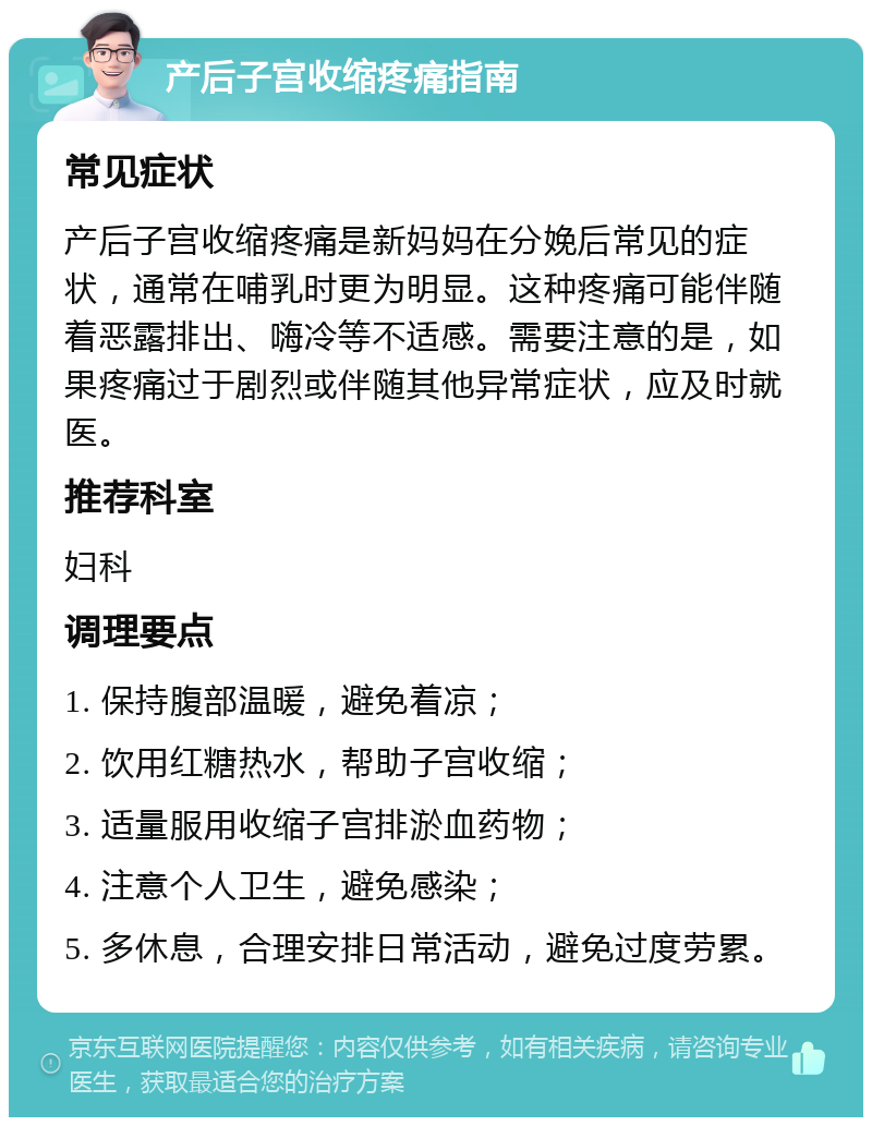 产后子宫收缩疼痛指南 常见症状 产后子宫收缩疼痛是新妈妈在分娩后常见的症状，通常在哺乳时更为明显。这种疼痛可能伴随着恶露排出、嗨冷等不适感。需要注意的是，如果疼痛过于剧烈或伴随其他异常症状，应及时就医。 推荐科室 妇科 调理要点 1. 保持腹部温暖，避免着凉； 2. 饮用红糖热水，帮助子宫收缩； 3. 适量服用收缩子宫排淤血药物； 4. 注意个人卫生，避免感染； 5. 多休息，合理安排日常活动，避免过度劳累。