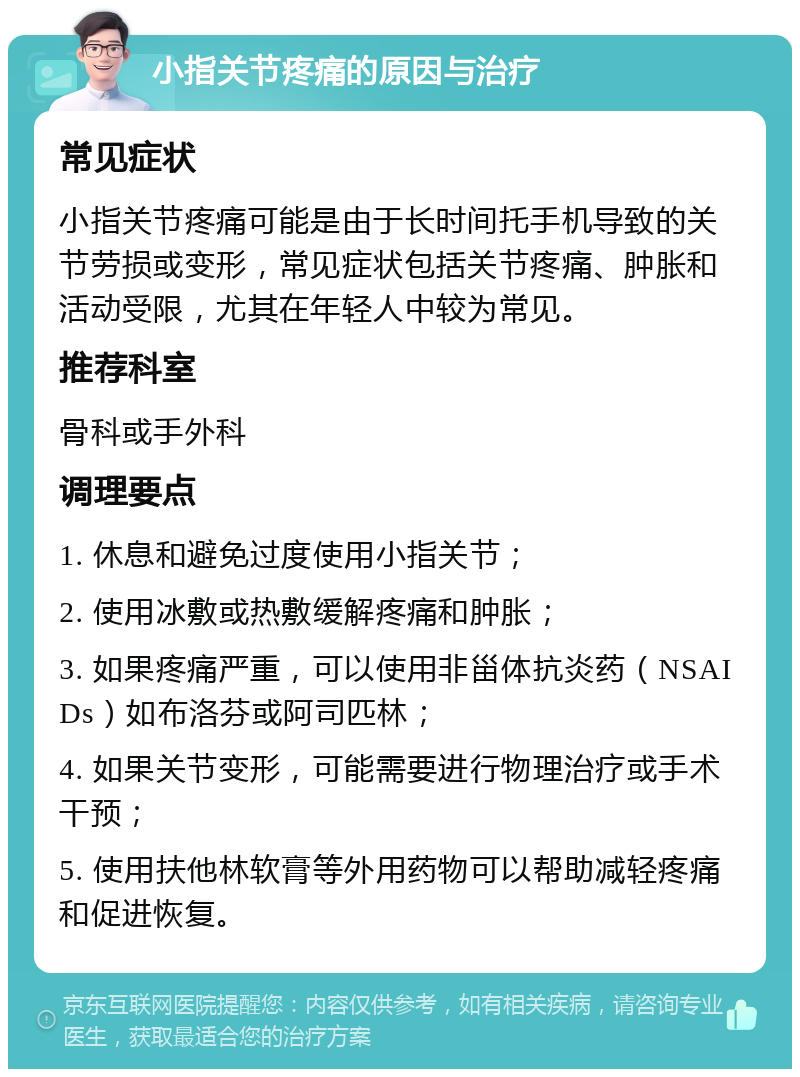 小指关节疼痛的原因与治疗 常见症状 小指关节疼痛可能是由于长时间托手机导致的关节劳损或变形，常见症状包括关节疼痛、肿胀和活动受限，尤其在年轻人中较为常见。 推荐科室 骨科或手外科 调理要点 1. 休息和避免过度使用小指关节； 2. 使用冰敷或热敷缓解疼痛和肿胀； 3. 如果疼痛严重，可以使用非甾体抗炎药（NSAIDs）如布洛芬或阿司匹林； 4. 如果关节变形，可能需要进行物理治疗或手术干预； 5. 使用扶他林软膏等外用药物可以帮助减轻疼痛和促进恢复。