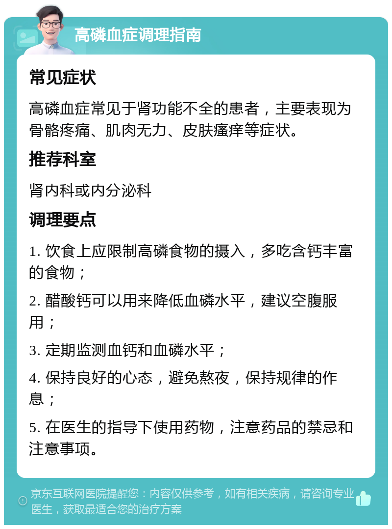 高磷血症调理指南 常见症状 高磷血症常见于肾功能不全的患者，主要表现为骨骼疼痛、肌肉无力、皮肤瘙痒等症状。 推荐科室 肾内科或内分泌科 调理要点 1. 饮食上应限制高磷食物的摄入，多吃含钙丰富的食物； 2. 醋酸钙可以用来降低血磷水平，建议空腹服用； 3. 定期监测血钙和血磷水平； 4. 保持良好的心态，避免熬夜，保持规律的作息； 5. 在医生的指导下使用药物，注意药品的禁忌和注意事项。