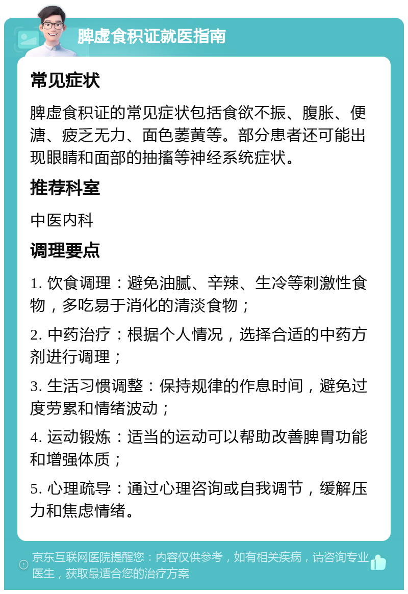 脾虚食积证就医指南 常见症状 脾虚食积证的常见症状包括食欲不振、腹胀、便溏、疲乏无力、面色萎黄等。部分患者还可能出现眼睛和面部的抽搐等神经系统症状。 推荐科室 中医内科 调理要点 1. 饮食调理：避免油腻、辛辣、生冷等刺激性食物，多吃易于消化的清淡食物； 2. 中药治疗：根据个人情况，选择合适的中药方剂进行调理； 3. 生活习惯调整：保持规律的作息时间，避免过度劳累和情绪波动； 4. 运动锻炼：适当的运动可以帮助改善脾胃功能和增强体质； 5. 心理疏导：通过心理咨询或自我调节，缓解压力和焦虑情绪。