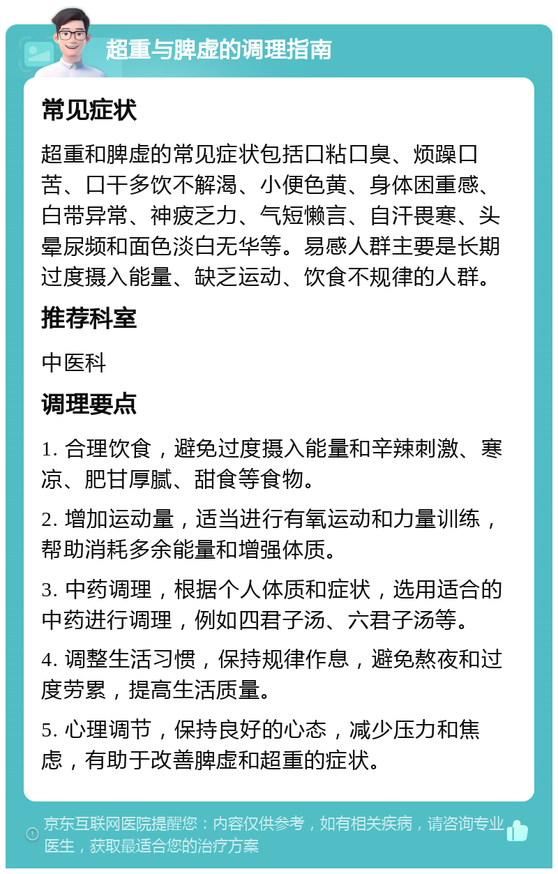 超重与脾虚的调理指南 常见症状 超重和脾虚的常见症状包括口粘口臭、烦躁口苦、口干多饮不解渴、小便色黄、身体困重感、白带异常、神疲乏力、气短懒言、自汗畏寒、头晕尿频和面色淡白无华等。易感人群主要是长期过度摄入能量、缺乏运动、饮食不规律的人群。 推荐科室 中医科 调理要点 1. 合理饮食，避免过度摄入能量和辛辣刺激、寒凉、肥甘厚腻、甜食等食物。 2. 增加运动量，适当进行有氧运动和力量训练，帮助消耗多余能量和增强体质。 3. 中药调理，根据个人体质和症状，选用适合的中药进行调理，例如四君子汤、六君子汤等。 4. 调整生活习惯，保持规律作息，避免熬夜和过度劳累，提高生活质量。 5. 心理调节，保持良好的心态，减少压力和焦虑，有助于改善脾虚和超重的症状。