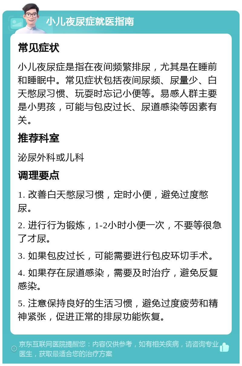 小儿夜尿症就医指南 常见症状 小儿夜尿症是指在夜间频繁排尿，尤其是在睡前和睡眠中。常见症状包括夜间尿频、尿量少、白天憋尿习惯、玩耍时忘记小便等。易感人群主要是小男孩，可能与包皮过长、尿道感染等因素有关。 推荐科室 泌尿外科或儿科 调理要点 1. 改善白天憋尿习惯，定时小便，避免过度憋尿。 2. 进行行为锻炼，1-2小时小便一次，不要等很急了才尿。 3. 如果包皮过长，可能需要进行包皮环切手术。 4. 如果存在尿道感染，需要及时治疗，避免反复感染。 5. 注意保持良好的生活习惯，避免过度疲劳和精神紧张，促进正常的排尿功能恢复。