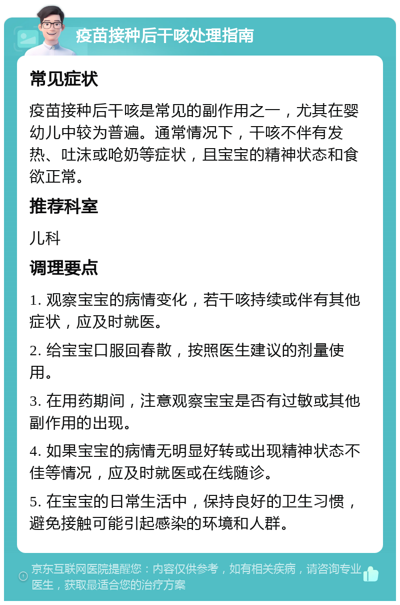 疫苗接种后干咳处理指南 常见症状 疫苗接种后干咳是常见的副作用之一，尤其在婴幼儿中较为普遍。通常情况下，干咳不伴有发热、吐沫或呛奶等症状，且宝宝的精神状态和食欲正常。 推荐科室 儿科 调理要点 1. 观察宝宝的病情变化，若干咳持续或伴有其他症状，应及时就医。 2. 给宝宝口服回春散，按照医生建议的剂量使用。 3. 在用药期间，注意观察宝宝是否有过敏或其他副作用的出现。 4. 如果宝宝的病情无明显好转或出现精神状态不佳等情况，应及时就医或在线随诊。 5. 在宝宝的日常生活中，保持良好的卫生习惯，避免接触可能引起感染的环境和人群。