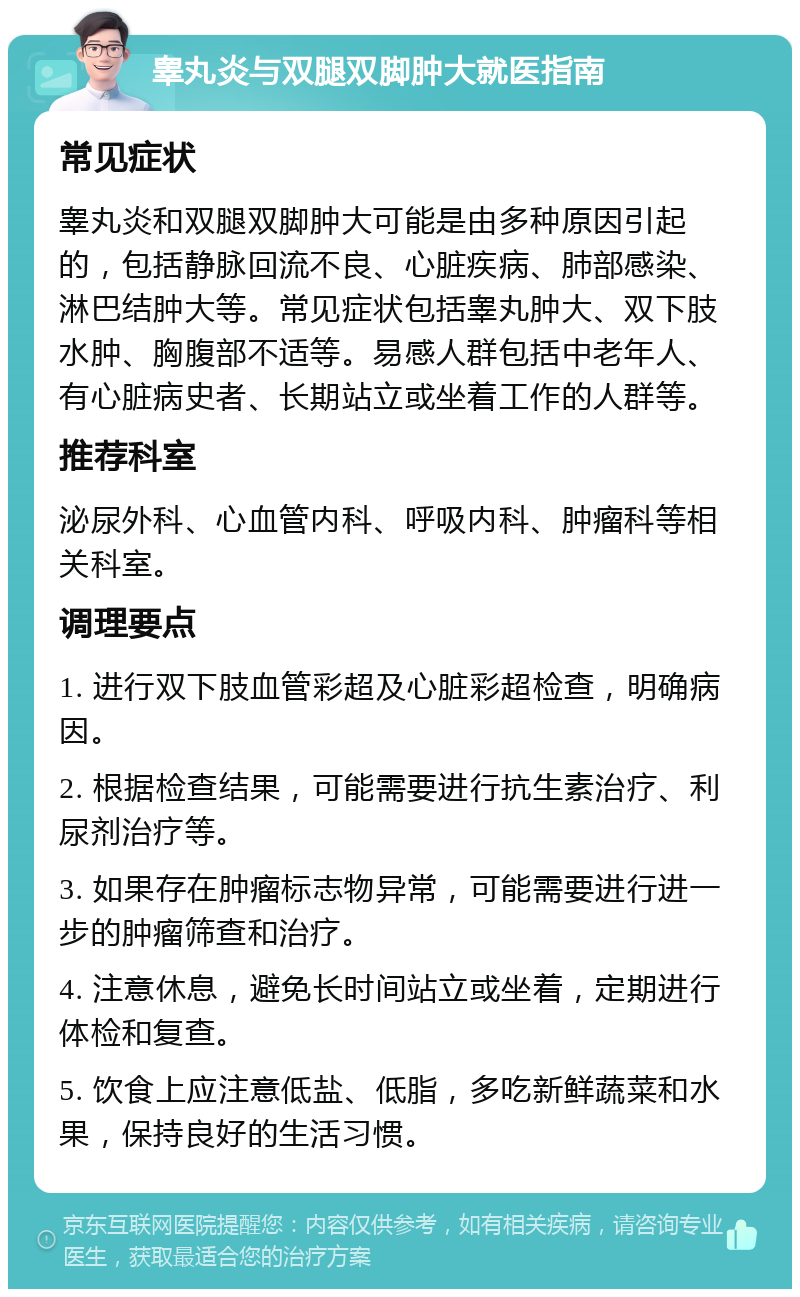 睾丸炎与双腿双脚肿大就医指南 常见症状 睾丸炎和双腿双脚肿大可能是由多种原因引起的，包括静脉回流不良、心脏疾病、肺部感染、淋巴结肿大等。常见症状包括睾丸肿大、双下肢水肿、胸腹部不适等。易感人群包括中老年人、有心脏病史者、长期站立或坐着工作的人群等。 推荐科室 泌尿外科、心血管内科、呼吸内科、肿瘤科等相关科室。 调理要点 1. 进行双下肢血管彩超及心脏彩超检查，明确病因。 2. 根据检查结果，可能需要进行抗生素治疗、利尿剂治疗等。 3. 如果存在肿瘤标志物异常，可能需要进行进一步的肿瘤筛查和治疗。 4. 注意休息，避免长时间站立或坐着，定期进行体检和复查。 5. 饮食上应注意低盐、低脂，多吃新鲜蔬菜和水果，保持良好的生活习惯。