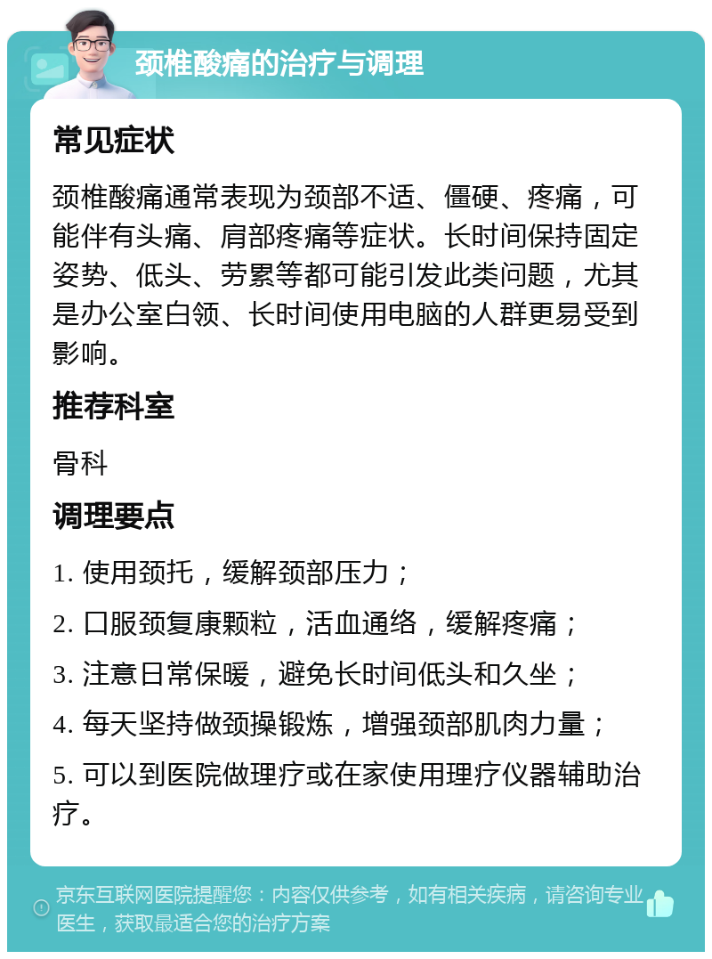 颈椎酸痛的治疗与调理 常见症状 颈椎酸痛通常表现为颈部不适、僵硬、疼痛，可能伴有头痛、肩部疼痛等症状。长时间保持固定姿势、低头、劳累等都可能引发此类问题，尤其是办公室白领、长时间使用电脑的人群更易受到影响。 推荐科室 骨科 调理要点 1. 使用颈托，缓解颈部压力； 2. 口服颈复康颗粒，活血通络，缓解疼痛； 3. 注意日常保暖，避免长时间低头和久坐； 4. 每天坚持做颈操锻炼，增强颈部肌肉力量； 5. 可以到医院做理疗或在家使用理疗仪器辅助治疗。