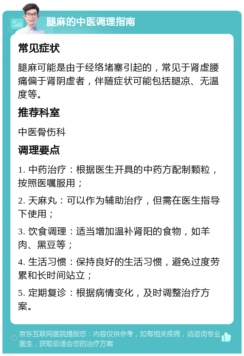 腿麻的中医调理指南 常见症状 腿麻可能是由于经络堵塞引起的，常见于肾虚腰痛偏于肾阴虚者，伴随症状可能包括腿凉、无温度等。 推荐科室 中医骨伤科 调理要点 1. 中药治疗：根据医生开具的中药方配制颗粒，按照医嘱服用； 2. 天麻丸：可以作为辅助治疗，但需在医生指导下使用； 3. 饮食调理：适当增加温补肾阳的食物，如羊肉、黑豆等； 4. 生活习惯：保持良好的生活习惯，避免过度劳累和长时间站立； 5. 定期复诊：根据病情变化，及时调整治疗方案。