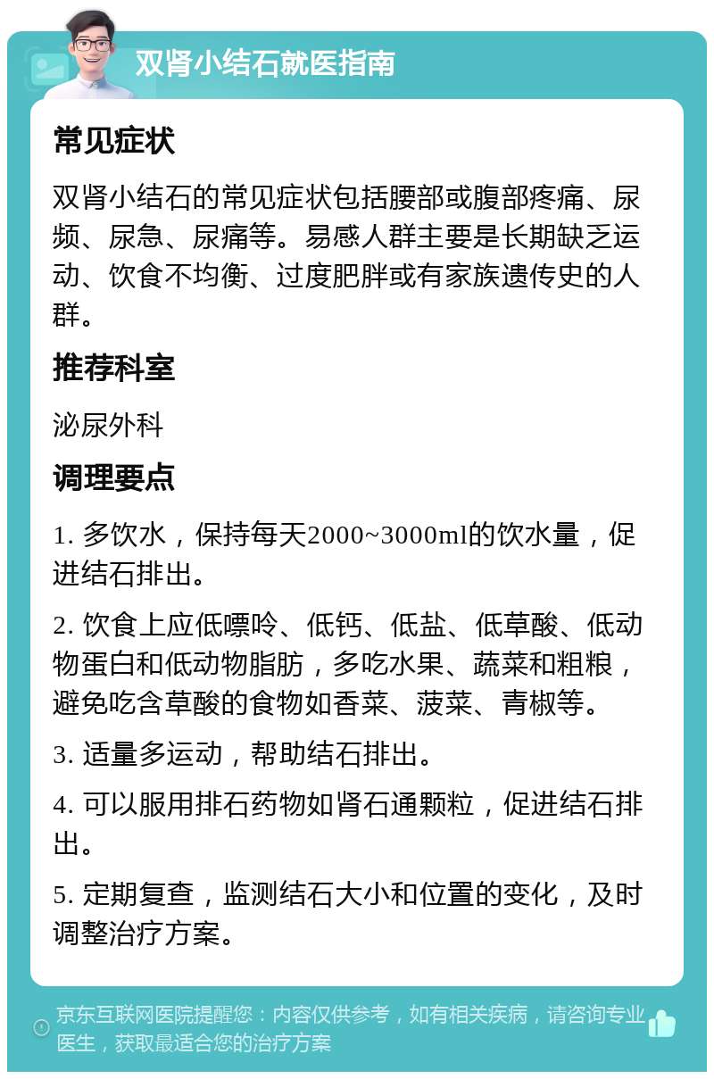 双肾小结石就医指南 常见症状 双肾小结石的常见症状包括腰部或腹部疼痛、尿频、尿急、尿痛等。易感人群主要是长期缺乏运动、饮食不均衡、过度肥胖或有家族遗传史的人群。 推荐科室 泌尿外科 调理要点 1. 多饮水，保持每天2000~3000ml的饮水量，促进结石排出。 2. 饮食上应低嘌呤、低钙、低盐、低草酸、低动物蛋白和低动物脂肪，多吃水果、蔬菜和粗粮，避免吃含草酸的食物如香菜、菠菜、青椒等。 3. 适量多运动，帮助结石排出。 4. 可以服用排石药物如肾石通颗粒，促进结石排出。 5. 定期复查，监测结石大小和位置的变化，及时调整治疗方案。