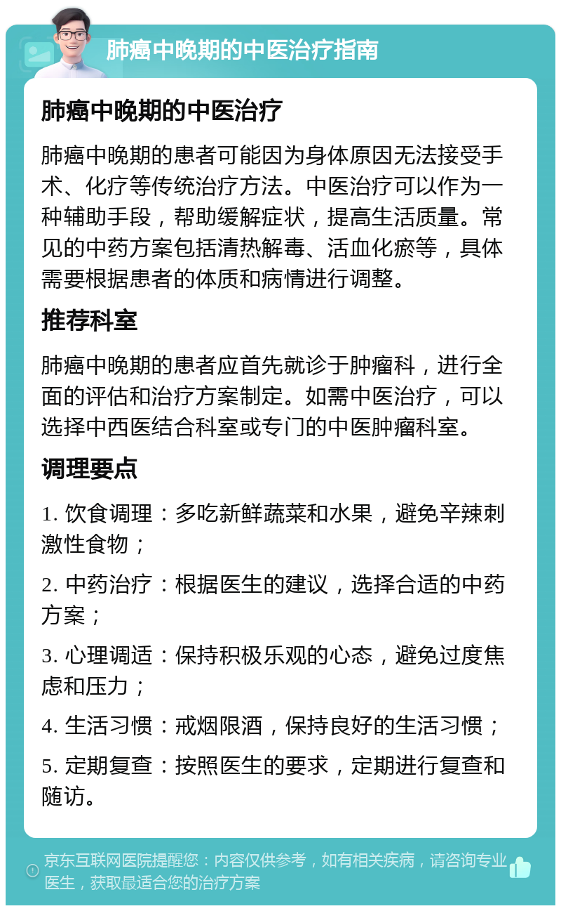 肺癌中晚期的中医治疗指南 肺癌中晚期的中医治疗 肺癌中晚期的患者可能因为身体原因无法接受手术、化疗等传统治疗方法。中医治疗可以作为一种辅助手段，帮助缓解症状，提高生活质量。常见的中药方案包括清热解毒、活血化瘀等，具体需要根据患者的体质和病情进行调整。 推荐科室 肺癌中晚期的患者应首先就诊于肿瘤科，进行全面的评估和治疗方案制定。如需中医治疗，可以选择中西医结合科室或专门的中医肿瘤科室。 调理要点 1. 饮食调理：多吃新鲜蔬菜和水果，避免辛辣刺激性食物； 2. 中药治疗：根据医生的建议，选择合适的中药方案； 3. 心理调适：保持积极乐观的心态，避免过度焦虑和压力； 4. 生活习惯：戒烟限酒，保持良好的生活习惯； 5. 定期复查：按照医生的要求，定期进行复查和随访。