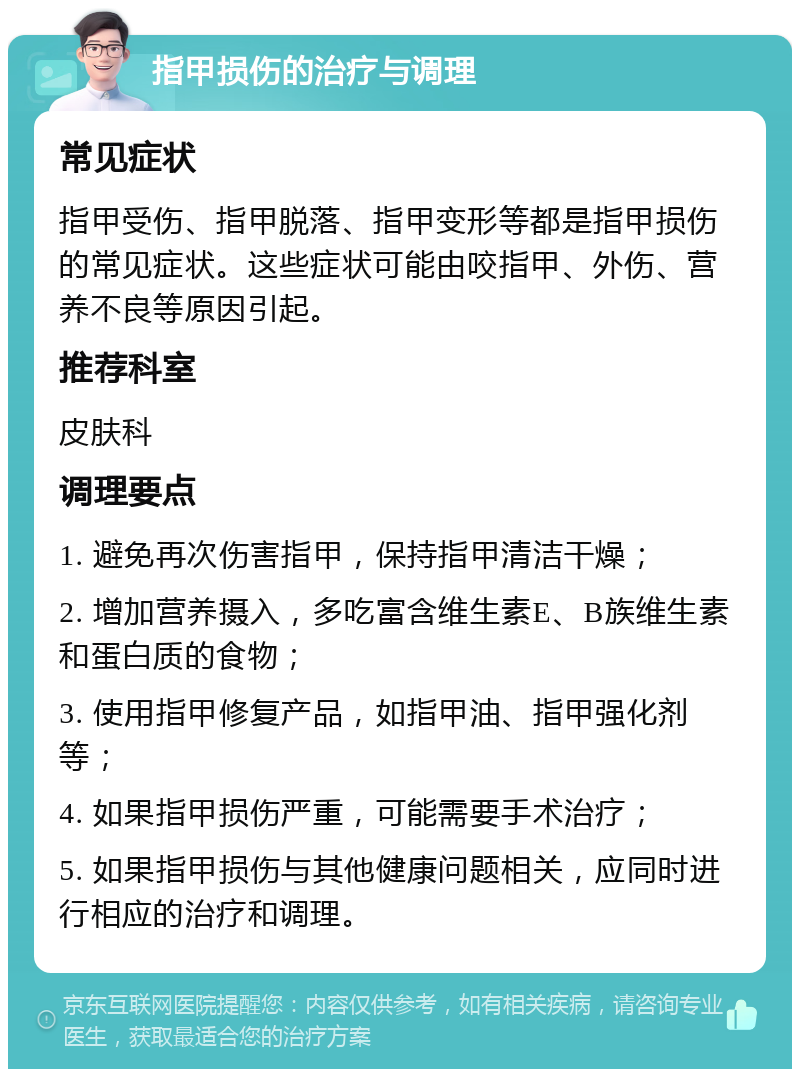 指甲损伤的治疗与调理 常见症状 指甲受伤、指甲脱落、指甲变形等都是指甲损伤的常见症状。这些症状可能由咬指甲、外伤、营养不良等原因引起。 推荐科室 皮肤科 调理要点 1. 避免再次伤害指甲，保持指甲清洁干燥； 2. 增加营养摄入，多吃富含维生素E、B族维生素和蛋白质的食物； 3. 使用指甲修复产品，如指甲油、指甲强化剂等； 4. 如果指甲损伤严重，可能需要手术治疗； 5. 如果指甲损伤与其他健康问题相关，应同时进行相应的治疗和调理。