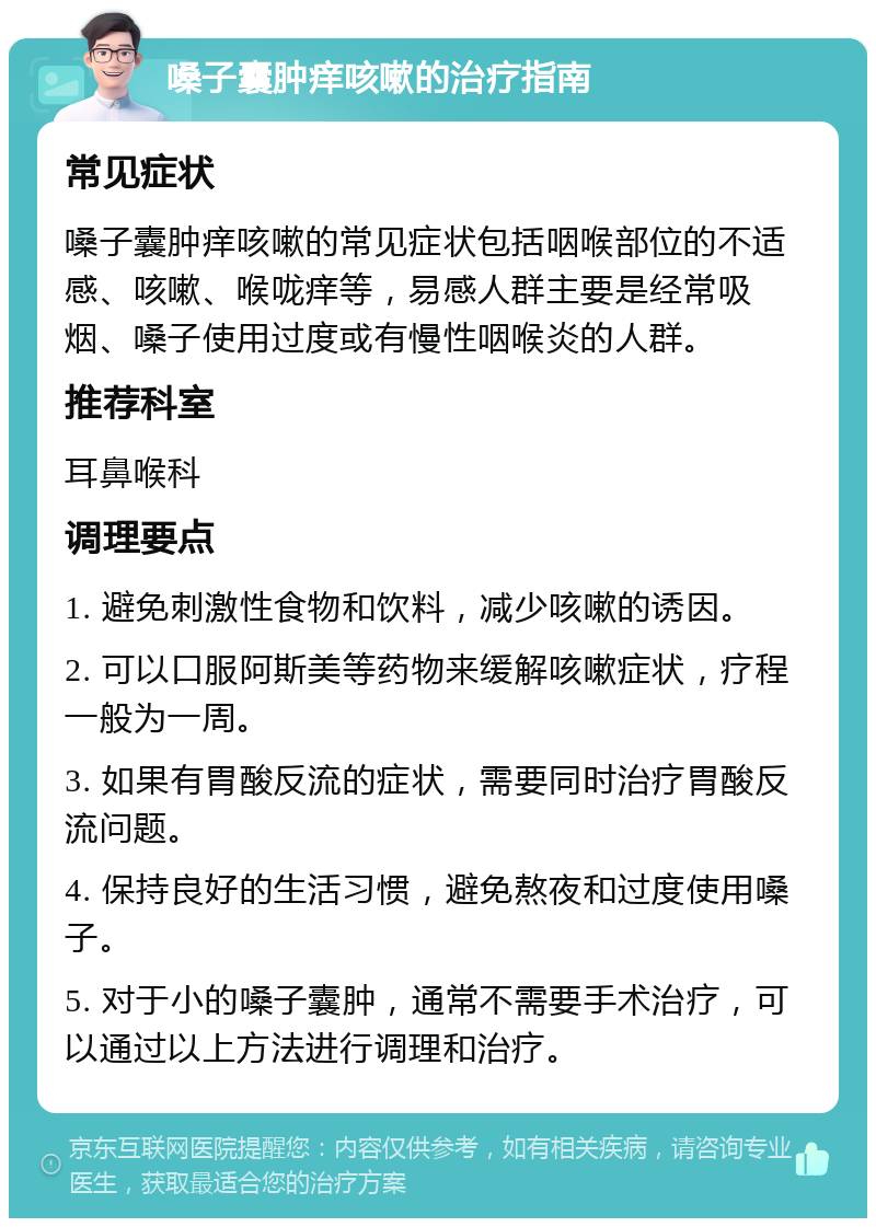 嗓子囊肿痒咳嗽的治疗指南 常见症状 嗓子囊肿痒咳嗽的常见症状包括咽喉部位的不适感、咳嗽、喉咙痒等，易感人群主要是经常吸烟、嗓子使用过度或有慢性咽喉炎的人群。 推荐科室 耳鼻喉科 调理要点 1. 避免刺激性食物和饮料，减少咳嗽的诱因。 2. 可以口服阿斯美等药物来缓解咳嗽症状，疗程一般为一周。 3. 如果有胃酸反流的症状，需要同时治疗胃酸反流问题。 4. 保持良好的生活习惯，避免熬夜和过度使用嗓子。 5. 对于小的嗓子囊肿，通常不需要手术治疗，可以通过以上方法进行调理和治疗。