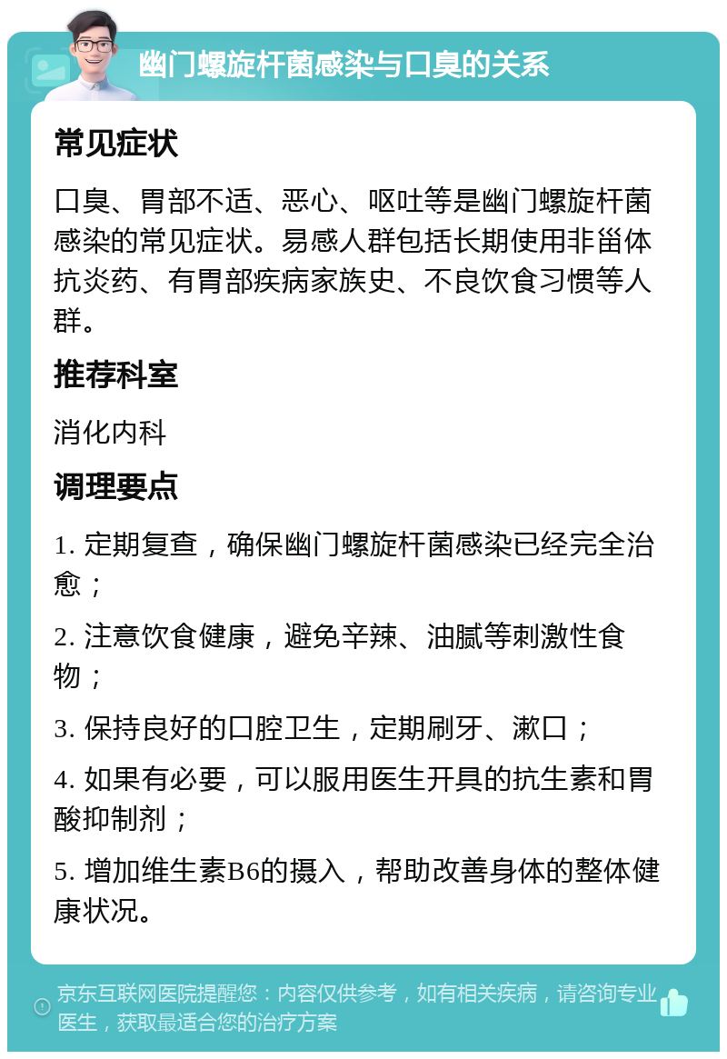 幽门螺旋杆菌感染与口臭的关系 常见症状 口臭、胃部不适、恶心、呕吐等是幽门螺旋杆菌感染的常见症状。易感人群包括长期使用非甾体抗炎药、有胃部疾病家族史、不良饮食习惯等人群。 推荐科室 消化内科 调理要点 1. 定期复查，确保幽门螺旋杆菌感染已经完全治愈； 2. 注意饮食健康，避免辛辣、油腻等刺激性食物； 3. 保持良好的口腔卫生，定期刷牙、漱口； 4. 如果有必要，可以服用医生开具的抗生素和胃酸抑制剂； 5. 增加维生素B6的摄入，帮助改善身体的整体健康状况。