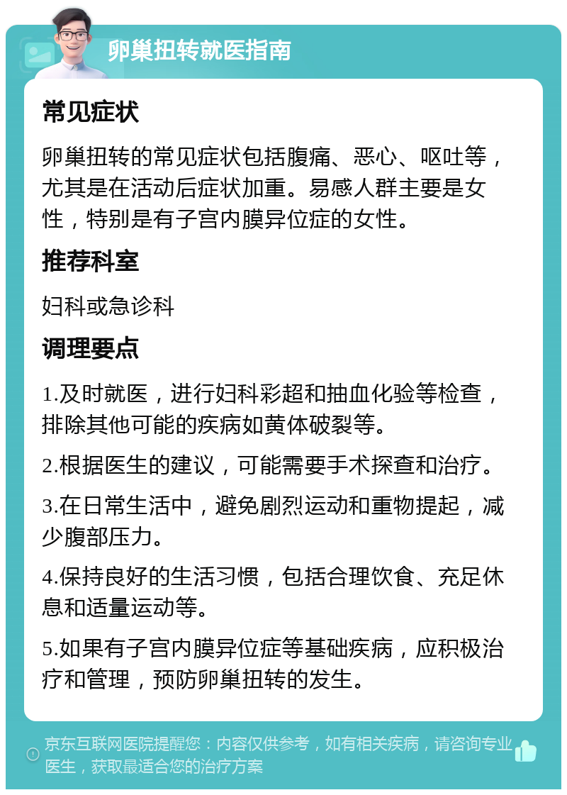 卵巢扭转就医指南 常见症状 卵巢扭转的常见症状包括腹痛、恶心、呕吐等，尤其是在活动后症状加重。易感人群主要是女性，特别是有子宫内膜异位症的女性。 推荐科室 妇科或急诊科 调理要点 1.及时就医，进行妇科彩超和抽血化验等检查，排除其他可能的疾病如黄体破裂等。 2.根据医生的建议，可能需要手术探查和治疗。 3.在日常生活中，避免剧烈运动和重物提起，减少腹部压力。 4.保持良好的生活习惯，包括合理饮食、充足休息和适量运动等。 5.如果有子宫内膜异位症等基础疾病，应积极治疗和管理，预防卵巢扭转的发生。