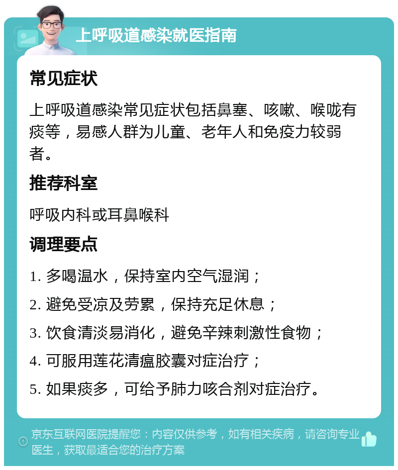 上呼吸道感染就医指南 常见症状 上呼吸道感染常见症状包括鼻塞、咳嗽、喉咙有痰等，易感人群为儿童、老年人和免疫力较弱者。 推荐科室 呼吸内科或耳鼻喉科 调理要点 1. 多喝温水，保持室内空气湿润； 2. 避免受凉及劳累，保持充足休息； 3. 饮食清淡易消化，避免辛辣刺激性食物； 4. 可服用莲花清瘟胶囊对症治疗； 5. 如果痰多，可给予肺力咳合剂对症治疗。