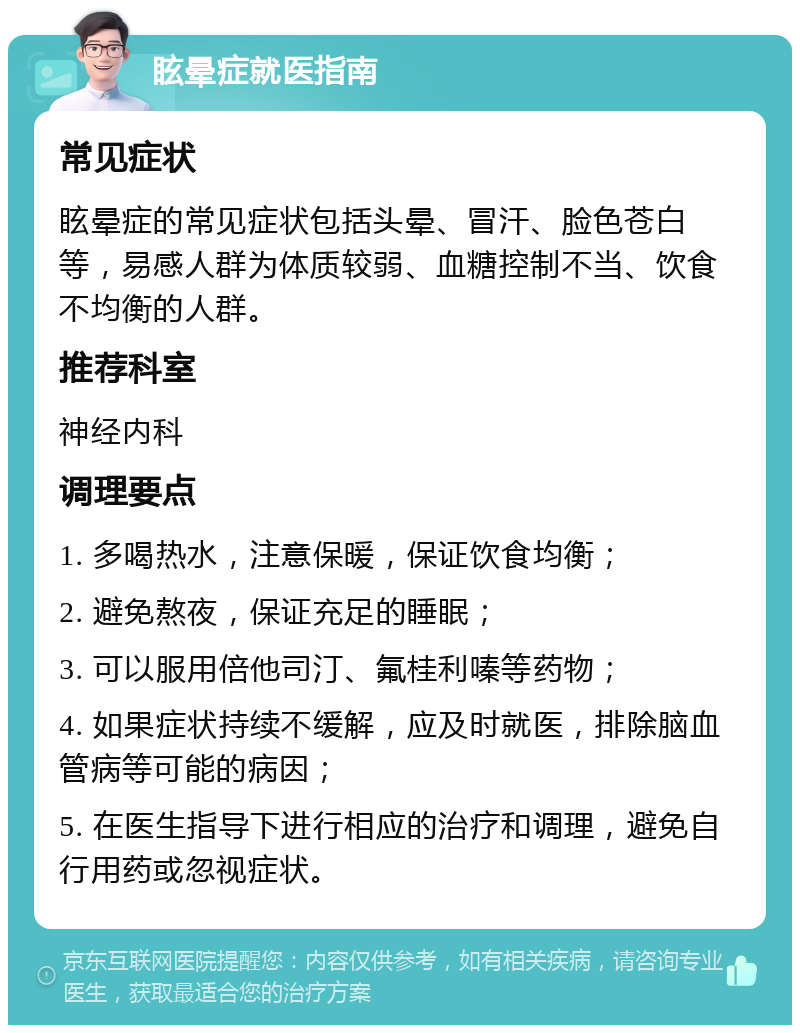 眩晕症就医指南 常见症状 眩晕症的常见症状包括头晕、冒汗、脸色苍白等，易感人群为体质较弱、血糖控制不当、饮食不均衡的人群。 推荐科室 神经内科 调理要点 1. 多喝热水，注意保暖，保证饮食均衡； 2. 避免熬夜，保证充足的睡眠； 3. 可以服用倍他司汀、氟桂利嗪等药物； 4. 如果症状持续不缓解，应及时就医，排除脑血管病等可能的病因； 5. 在医生指导下进行相应的治疗和调理，避免自行用药或忽视症状。