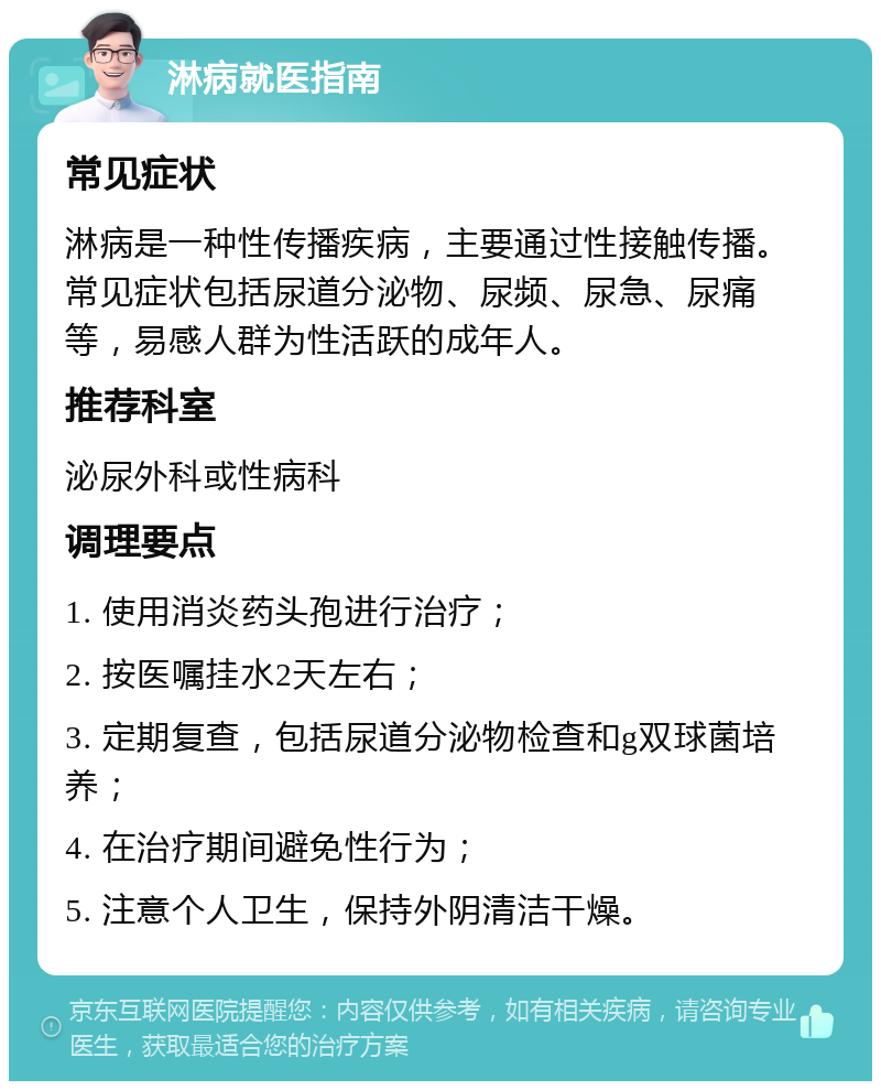 淋病就医指南 常见症状 淋病是一种性传播疾病，主要通过性接触传播。常见症状包括尿道分泌物、尿频、尿急、尿痛等，易感人群为性活跃的成年人。 推荐科室 泌尿外科或性病科 调理要点 1. 使用消炎药头孢进行治疗； 2. 按医嘱挂水2天左右； 3. 定期复查，包括尿道分泌物检查和g双球菌培养； 4. 在治疗期间避免性行为； 5. 注意个人卫生，保持外阴清洁干燥。