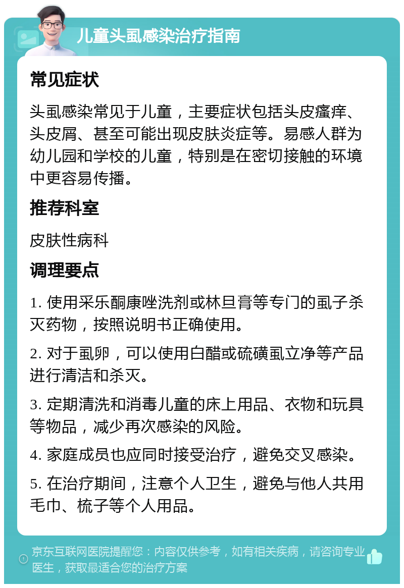 儿童头虱感染治疗指南 常见症状 头虱感染常见于儿童，主要症状包括头皮瘙痒、头皮屑、甚至可能出现皮肤炎症等。易感人群为幼儿园和学校的儿童，特别是在密切接触的环境中更容易传播。 推荐科室 皮肤性病科 调理要点 1. 使用采乐酮康唑洗剂或林旦膏等专门的虱子杀灭药物，按照说明书正确使用。 2. 对于虱卵，可以使用白醋或硫磺虱立净等产品进行清洁和杀灭。 3. 定期清洗和消毒儿童的床上用品、衣物和玩具等物品，减少再次感染的风险。 4. 家庭成员也应同时接受治疗，避免交叉感染。 5. 在治疗期间，注意个人卫生，避免与他人共用毛巾、梳子等个人用品。