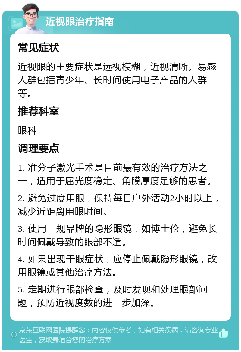 近视眼治疗指南 常见症状 近视眼的主要症状是远视模糊，近视清晰。易感人群包括青少年、长时间使用电子产品的人群等。 推荐科室 眼科 调理要点 1. 准分子激光手术是目前最有效的治疗方法之一，适用于屈光度稳定、角膜厚度足够的患者。 2. 避免过度用眼，保持每日户外活动2小时以上，减少近距离用眼时间。 3. 使用正规品牌的隐形眼镜，如博士伦，避免长时间佩戴导致的眼部不适。 4. 如果出现干眼症状，应停止佩戴隐形眼镜，改用眼镜或其他治疗方法。 5. 定期进行眼部检查，及时发现和处理眼部问题，预防近视度数的进一步加深。