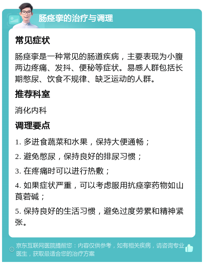 肠痉挛的治疗与调理 常见症状 肠痉挛是一种常见的肠道疾病，主要表现为小腹两边疼痛、发抖、便秘等症状。易感人群包括长期憋尿、饮食不规律、缺乏运动的人群。 推荐科室 消化内科 调理要点 1. 多进食蔬菜和水果，保持大便通畅； 2. 避免憋尿，保持良好的排尿习惯； 3. 在疼痛时可以进行热敷； 4. 如果症状严重，可以考虑服用抗痉挛药物如山莨菪碱； 5. 保持良好的生活习惯，避免过度劳累和精神紧张。