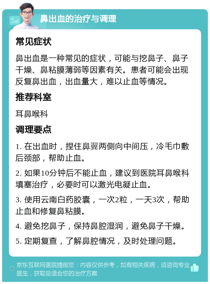 鼻出血的治疗与调理 常见症状 鼻出血是一种常见的症状，可能与挖鼻子、鼻子干燥、鼻粘膜薄弱等因素有关。患者可能会出现反复鼻出血，出血量大，难以止血等情况。 推荐科室 耳鼻喉科 调理要点 1. 在出血时，捏住鼻翼两侧向中间压，冷毛巾敷后颈部，帮助止血。 2. 如果10分钟后不能止血，建议到医院耳鼻喉科填塞治疗，必要时可以激光电凝止血。 3. 使用云南白药胶囊，一次2粒，一天3次，帮助止血和修复鼻粘膜。 4. 避免挖鼻子，保持鼻腔湿润，避免鼻子干燥。 5. 定期复查，了解鼻腔情况，及时处理问题。