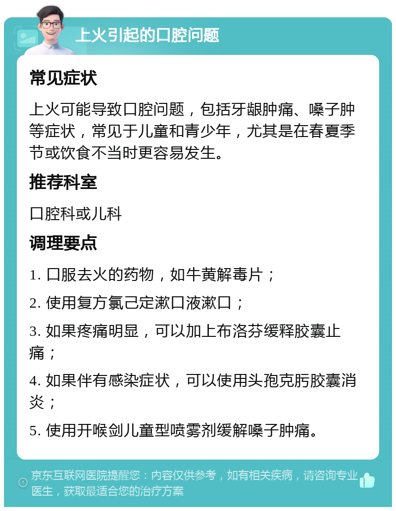 上火引起的口腔问题 常见症状 上火可能导致口腔问题，包括牙龈肿痛、嗓子肿等症状，常见于儿童和青少年，尤其是在春夏季节或饮食不当时更容易发生。 推荐科室 口腔科或儿科 调理要点 1. 口服去火的药物，如牛黄解毒片； 2. 使用复方氯己定漱口液漱口； 3. 如果疼痛明显，可以加上布洛芬缓释胶囊止痛； 4. 如果伴有感染症状，可以使用头孢克肟胶囊消炎； 5. 使用开喉剑儿童型喷雾剂缓解嗓子肿痛。