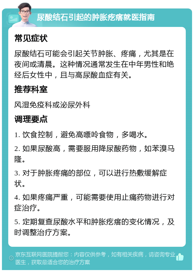 尿酸结石引起的肿胀疙瘩就医指南 常见症状 尿酸结石可能会引起关节肿胀、疼痛，尤其是在夜间或清晨。这种情况通常发生在中年男性和绝经后女性中，且与高尿酸血症有关。 推荐科室 风湿免疫科或泌尿外科 调理要点 1. 饮食控制，避免高嘌呤食物，多喝水。 2. 如果尿酸高，需要服用降尿酸药物，如苯溴马隆。 3. 对于肿胀疼痛的部位，可以进行热敷缓解症状。 4. 如果疼痛严重，可能需要使用止痛药物进行对症治疗。 5. 定期复查尿酸水平和肿胀疙瘩的变化情况，及时调整治疗方案。