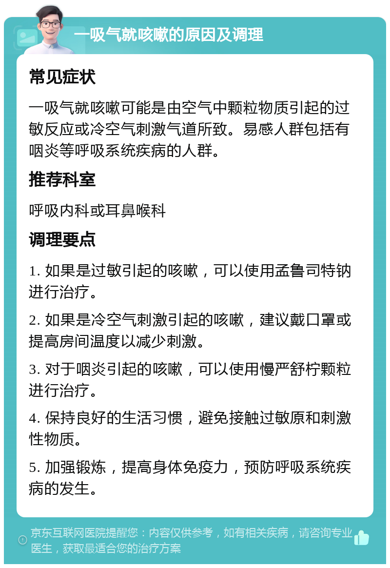 一吸气就咳嗽的原因及调理 常见症状 一吸气就咳嗽可能是由空气中颗粒物质引起的过敏反应或冷空气刺激气道所致。易感人群包括有咽炎等呼吸系统疾病的人群。 推荐科室 呼吸内科或耳鼻喉科 调理要点 1. 如果是过敏引起的咳嗽，可以使用孟鲁司特钠进行治疗。 2. 如果是冷空气刺激引起的咳嗽，建议戴口罩或提高房间温度以减少刺激。 3. 对于咽炎引起的咳嗽，可以使用慢严舒柠颗粒进行治疗。 4. 保持良好的生活习惯，避免接触过敏原和刺激性物质。 5. 加强锻炼，提高身体免疫力，预防呼吸系统疾病的发生。