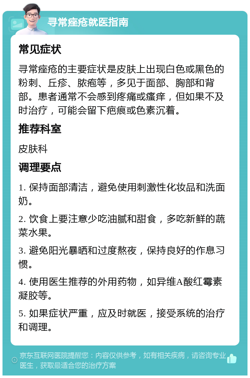 寻常痤疮就医指南 常见症状 寻常痤疮的主要症状是皮肤上出现白色或黑色的粉刺、丘疹、脓疱等，多见于面部、胸部和背部。患者通常不会感到疼痛或瘙痒，但如果不及时治疗，可能会留下疤痕或色素沉着。 推荐科室 皮肤科 调理要点 1. 保持面部清洁，避免使用刺激性化妆品和洗面奶。 2. 饮食上要注意少吃油腻和甜食，多吃新鲜的蔬菜水果。 3. 避免阳光暴晒和过度熬夜，保持良好的作息习惯。 4. 使用医生推荐的外用药物，如异维A酸红霉素凝胶等。 5. 如果症状严重，应及时就医，接受系统的治疗和调理。