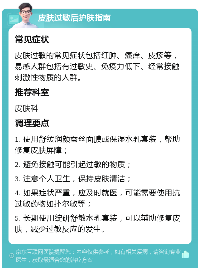 皮肤过敏后护肤指南 常见症状 皮肤过敏的常见症状包括红肿、瘙痒、皮疹等，易感人群包括有过敏史、免疫力低下、经常接触刺激性物质的人群。 推荐科室 皮肤科 调理要点 1. 使用舒缓润颜蚕丝面膜或保湿水乳套装，帮助修复皮肤屏障； 2. 避免接触可能引起过敏的物质； 3. 注意个人卫生，保持皮肤清洁； 4. 如果症状严重，应及时就医，可能需要使用抗过敏药物如扑尔敏等； 5. 长期使用绽研舒敏水乳套装，可以辅助修复皮肤，减少过敏反应的发生。