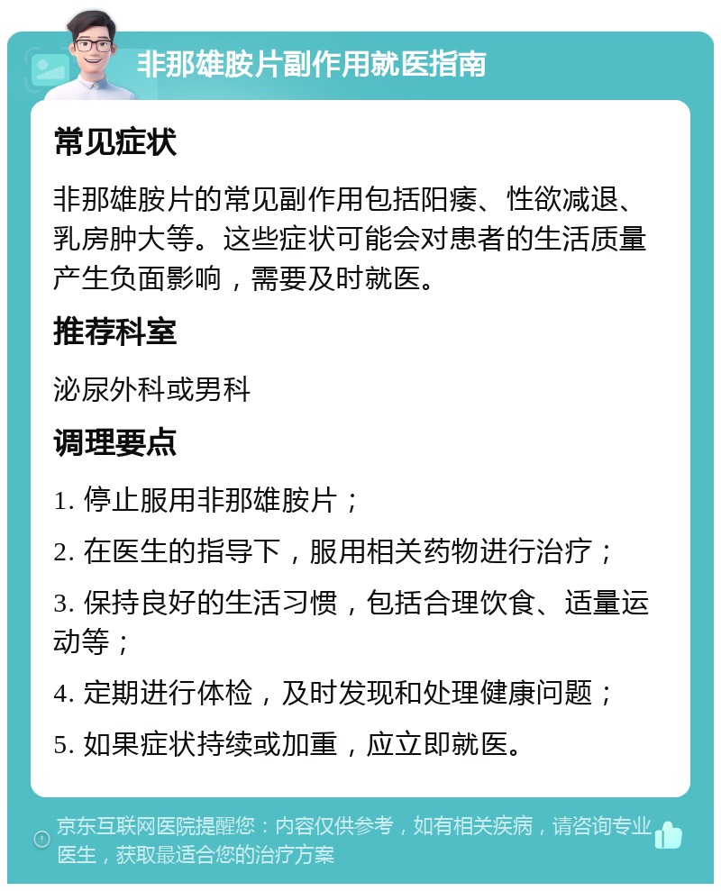 非那雄胺片副作用就医指南 常见症状 非那雄胺片的常见副作用包括阳痿、性欲减退、乳房肿大等。这些症状可能会对患者的生活质量产生负面影响，需要及时就医。 推荐科室 泌尿外科或男科 调理要点 1. 停止服用非那雄胺片； 2. 在医生的指导下，服用相关药物进行治疗； 3. 保持良好的生活习惯，包括合理饮食、适量运动等； 4. 定期进行体检，及时发现和处理健康问题； 5. 如果症状持续或加重，应立即就医。