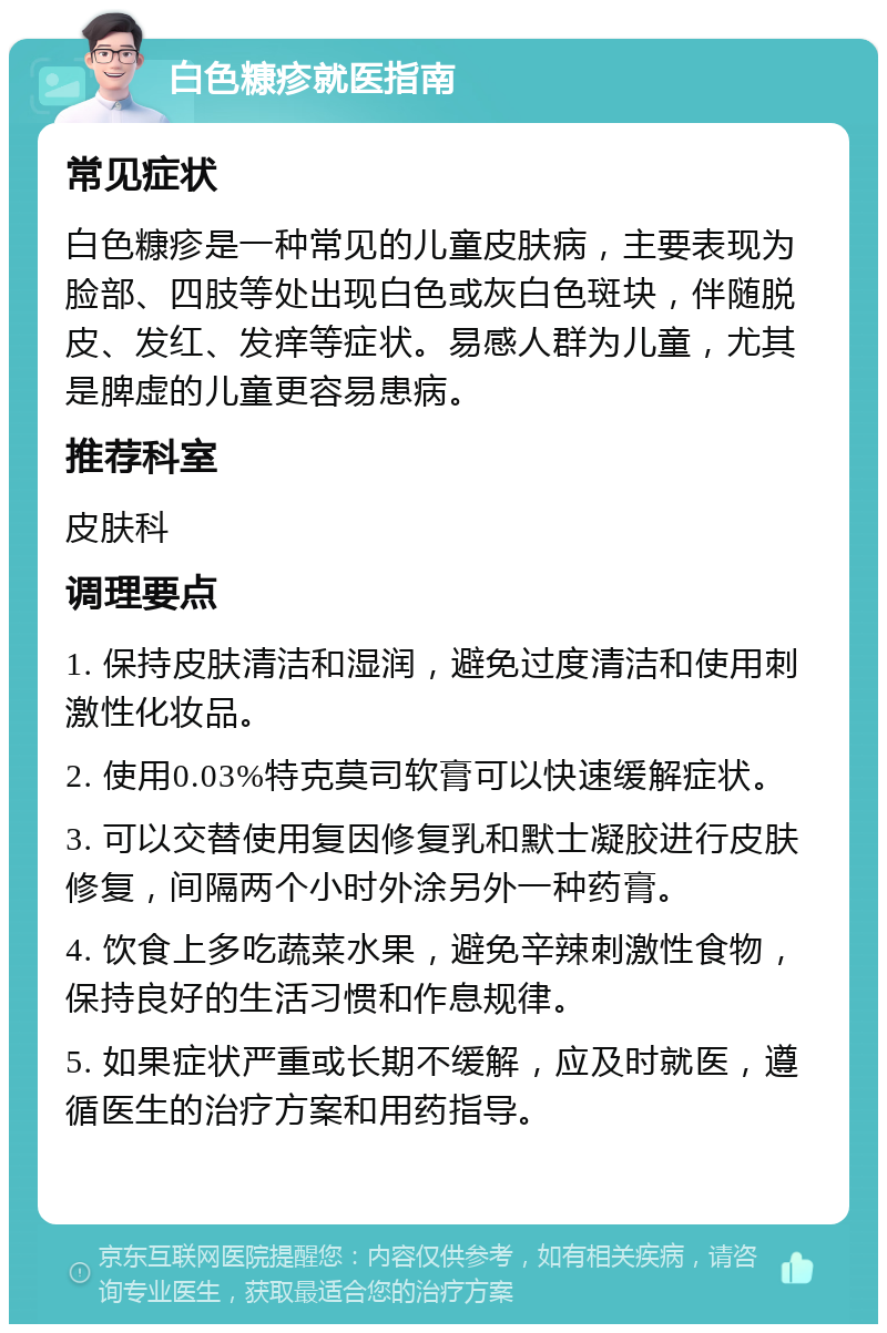 白色糠疹就医指南 常见症状 白色糠疹是一种常见的儿童皮肤病，主要表现为脸部、四肢等处出现白色或灰白色斑块，伴随脱皮、发红、发痒等症状。易感人群为儿童，尤其是脾虚的儿童更容易患病。 推荐科室 皮肤科 调理要点 1. 保持皮肤清洁和湿润，避免过度清洁和使用刺激性化妆品。 2. 使用0.03%特克莫司软膏可以快速缓解症状。 3. 可以交替使用复因修复乳和默士凝胶进行皮肤修复，间隔两个小时外涂另外一种药膏。 4. 饮食上多吃蔬菜水果，避免辛辣刺激性食物，保持良好的生活习惯和作息规律。 5. 如果症状严重或长期不缓解，应及时就医，遵循医生的治疗方案和用药指导。