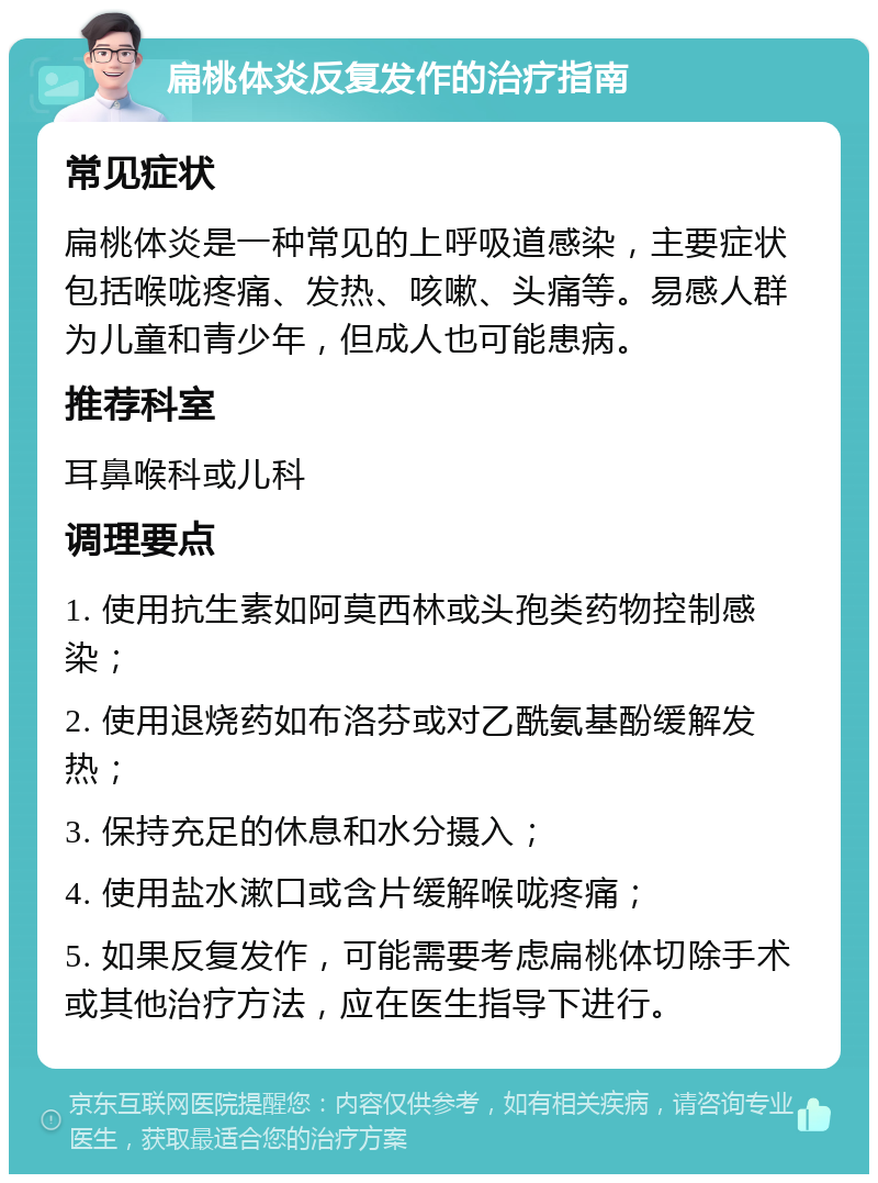 扁桃体炎反复发作的治疗指南 常见症状 扁桃体炎是一种常见的上呼吸道感染，主要症状包括喉咙疼痛、发热、咳嗽、头痛等。易感人群为儿童和青少年，但成人也可能患病。 推荐科室 耳鼻喉科或儿科 调理要点 1. 使用抗生素如阿莫西林或头孢类药物控制感染； 2. 使用退烧药如布洛芬或对乙酰氨基酚缓解发热； 3. 保持充足的休息和水分摄入； 4. 使用盐水漱口或含片缓解喉咙疼痛； 5. 如果反复发作，可能需要考虑扁桃体切除手术或其他治疗方法，应在医生指导下进行。