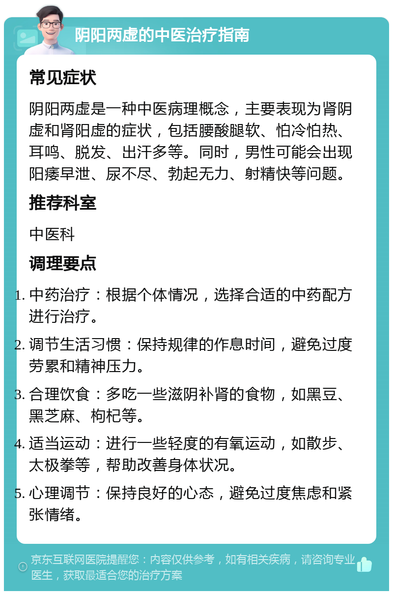 阴阳两虚的中医治疗指南 常见症状 阴阳两虚是一种中医病理概念，主要表现为肾阴虚和肾阳虚的症状，包括腰酸腿软、怕冷怕热、耳鸣、脱发、出汗多等。同时，男性可能会出现阳痿早泄、尿不尽、勃起无力、射精快等问题。 推荐科室 中医科 调理要点 中药治疗：根据个体情况，选择合适的中药配方进行治疗。 调节生活习惯：保持规律的作息时间，避免过度劳累和精神压力。 合理饮食：多吃一些滋阴补肾的食物，如黑豆、黑芝麻、枸杞等。 适当运动：进行一些轻度的有氧运动，如散步、太极拳等，帮助改善身体状况。 心理调节：保持良好的心态，避免过度焦虑和紧张情绪。