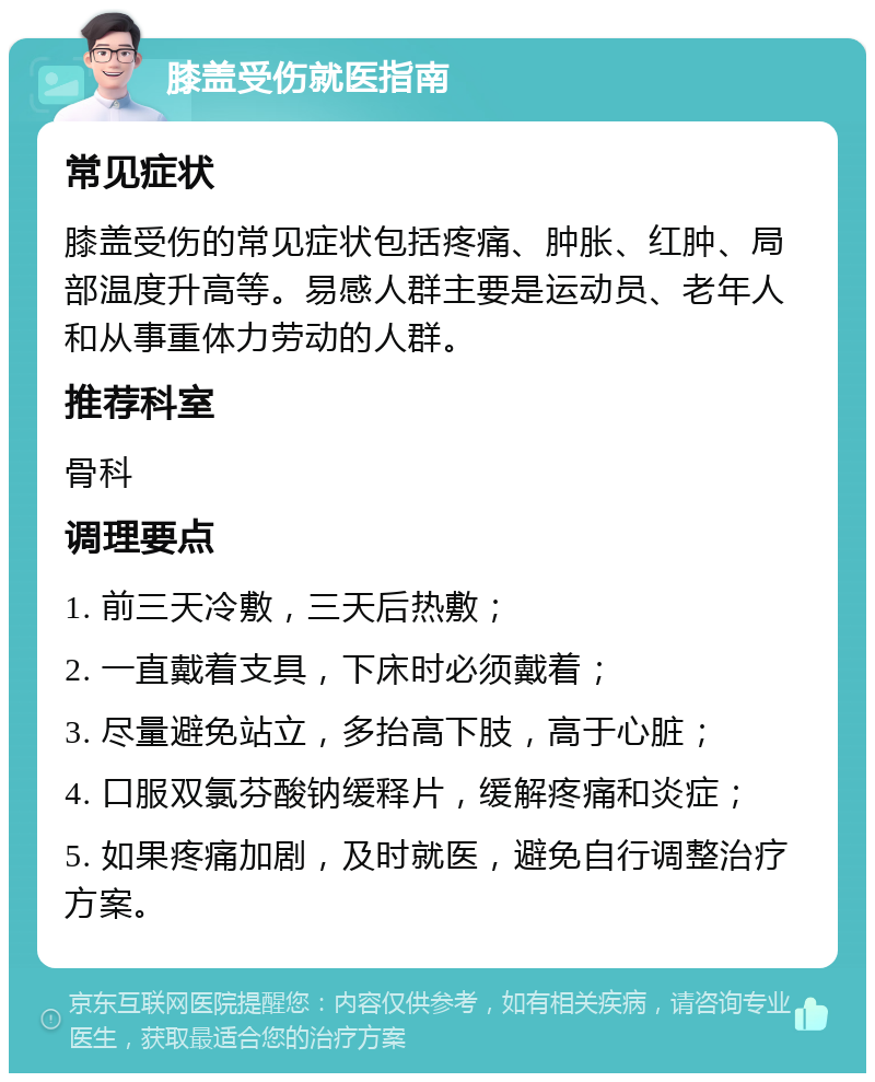 膝盖受伤就医指南 常见症状 膝盖受伤的常见症状包括疼痛、肿胀、红肿、局部温度升高等。易感人群主要是运动员、老年人和从事重体力劳动的人群。 推荐科室 骨科 调理要点 1. 前三天冷敷，三天后热敷； 2. 一直戴着支具，下床时必须戴着； 3. 尽量避免站立，多抬高下肢，高于心脏； 4. 口服双氯芬酸钠缓释片，缓解疼痛和炎症； 5. 如果疼痛加剧，及时就医，避免自行调整治疗方案。