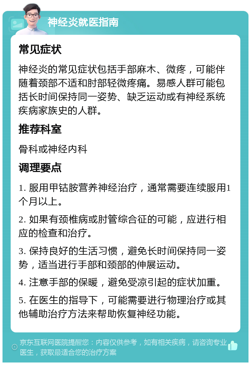 神经炎就医指南 常见症状 神经炎的常见症状包括手部麻木、微疼，可能伴随着颈部不适和肘部轻微疼痛。易感人群可能包括长时间保持同一姿势、缺乏运动或有神经系统疾病家族史的人群。 推荐科室 骨科或神经内科 调理要点 1. 服用甲钴胺营养神经治疗，通常需要连续服用1个月以上。 2. 如果有颈椎病或肘管综合征的可能，应进行相应的检查和治疗。 3. 保持良好的生活习惯，避免长时间保持同一姿势，适当进行手部和颈部的伸展运动。 4. 注意手部的保暖，避免受凉引起的症状加重。 5. 在医生的指导下，可能需要进行物理治疗或其他辅助治疗方法来帮助恢复神经功能。