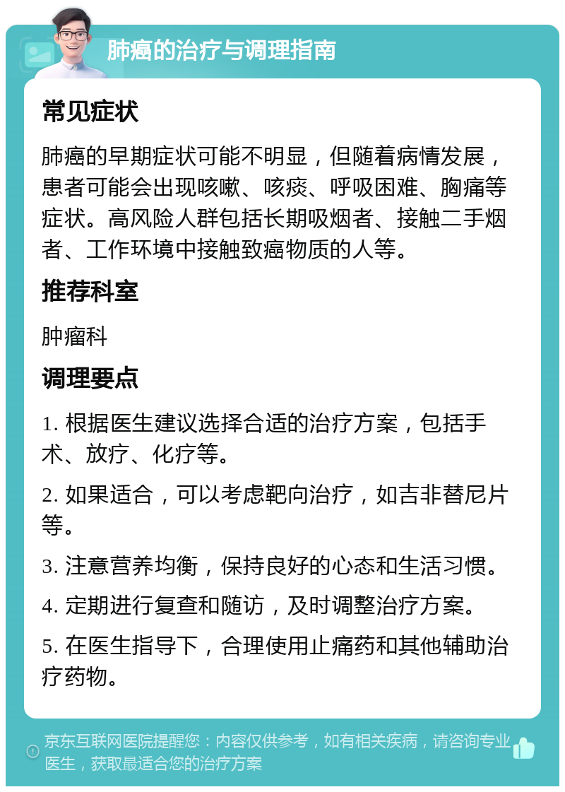 肺癌的治疗与调理指南 常见症状 肺癌的早期症状可能不明显，但随着病情发展，患者可能会出现咳嗽、咳痰、呼吸困难、胸痛等症状。高风险人群包括长期吸烟者、接触二手烟者、工作环境中接触致癌物质的人等。 推荐科室 肿瘤科 调理要点 1. 根据医生建议选择合适的治疗方案，包括手术、放疗、化疗等。 2. 如果适合，可以考虑靶向治疗，如吉非替尼片等。 3. 注意营养均衡，保持良好的心态和生活习惯。 4. 定期进行复查和随访，及时调整治疗方案。 5. 在医生指导下，合理使用止痛药和其他辅助治疗药物。