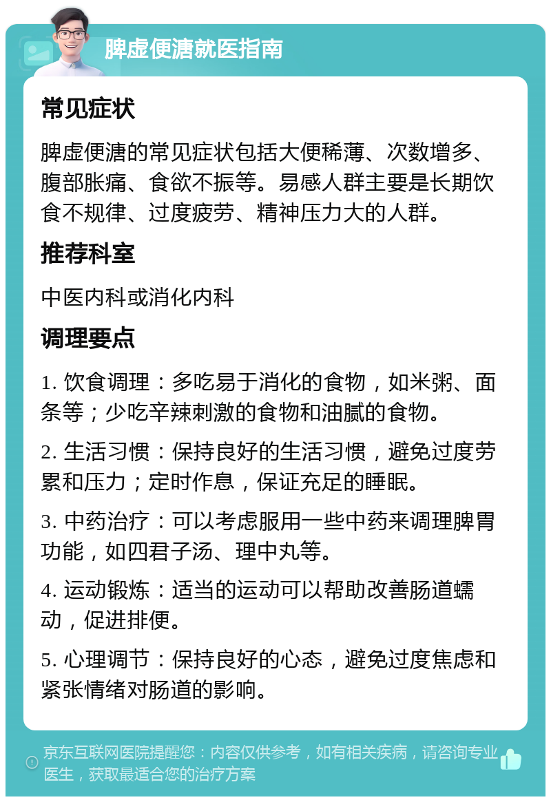 脾虚便溏就医指南 常见症状 脾虚便溏的常见症状包括大便稀薄、次数增多、腹部胀痛、食欲不振等。易感人群主要是长期饮食不规律、过度疲劳、精神压力大的人群。 推荐科室 中医内科或消化内科 调理要点 1. 饮食调理：多吃易于消化的食物，如米粥、面条等；少吃辛辣刺激的食物和油腻的食物。 2. 生活习惯：保持良好的生活习惯，避免过度劳累和压力；定时作息，保证充足的睡眠。 3. 中药治疗：可以考虑服用一些中药来调理脾胃功能，如四君子汤、理中丸等。 4. 运动锻炼：适当的运动可以帮助改善肠道蠕动，促进排便。 5. 心理调节：保持良好的心态，避免过度焦虑和紧张情绪对肠道的影响。