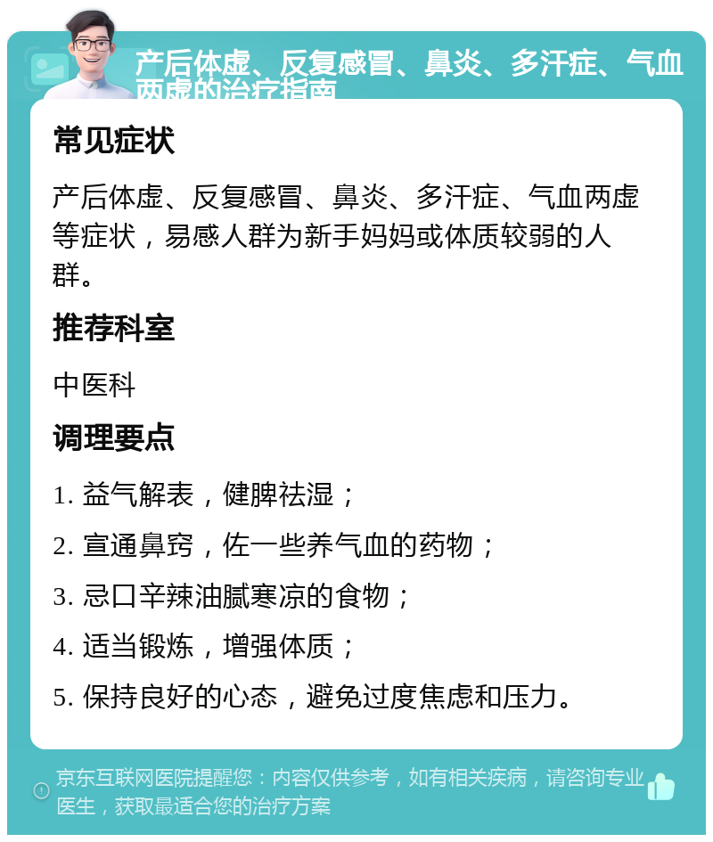 产后体虚、反复感冒、鼻炎、多汗症、气血两虚的治疗指南 常见症状 产后体虚、反复感冒、鼻炎、多汗症、气血两虚等症状，易感人群为新手妈妈或体质较弱的人群。 推荐科室 中医科 调理要点 1. 益气解表，健脾祛湿； 2. 宣通鼻窍，佐一些养气血的药物； 3. 忌口辛辣油腻寒凉的食物； 4. 适当锻炼，增强体质； 5. 保持良好的心态，避免过度焦虑和压力。