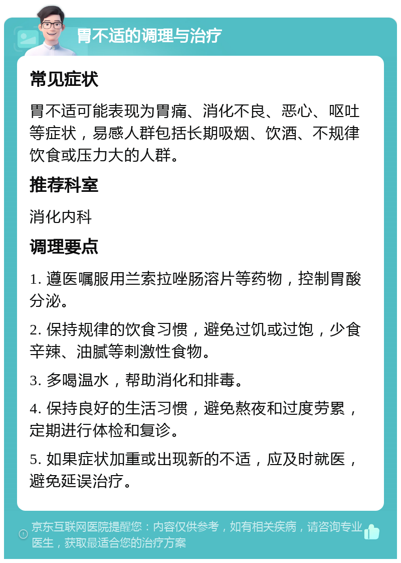 胃不适的调理与治疗 常见症状 胃不适可能表现为胃痛、消化不良、恶心、呕吐等症状，易感人群包括长期吸烟、饮酒、不规律饮食或压力大的人群。 推荐科室 消化内科 调理要点 1. 遵医嘱服用兰索拉唑肠溶片等药物，控制胃酸分泌。 2. 保持规律的饮食习惯，避免过饥或过饱，少食辛辣、油腻等刺激性食物。 3. 多喝温水，帮助消化和排毒。 4. 保持良好的生活习惯，避免熬夜和过度劳累，定期进行体检和复诊。 5. 如果症状加重或出现新的不适，应及时就医，避免延误治疗。