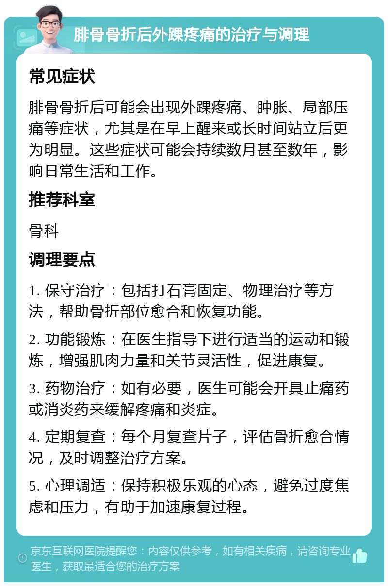 腓骨骨折后外踝疼痛的治疗与调理 常见症状 腓骨骨折后可能会出现外踝疼痛、肿胀、局部压痛等症状，尤其是在早上醒来或长时间站立后更为明显。这些症状可能会持续数月甚至数年，影响日常生活和工作。 推荐科室 骨科 调理要点 1. 保守治疗：包括打石膏固定、物理治疗等方法，帮助骨折部位愈合和恢复功能。 2. 功能锻炼：在医生指导下进行适当的运动和锻炼，增强肌肉力量和关节灵活性，促进康复。 3. 药物治疗：如有必要，医生可能会开具止痛药或消炎药来缓解疼痛和炎症。 4. 定期复查：每个月复查片子，评估骨折愈合情况，及时调整治疗方案。 5. 心理调适：保持积极乐观的心态，避免过度焦虑和压力，有助于加速康复过程。