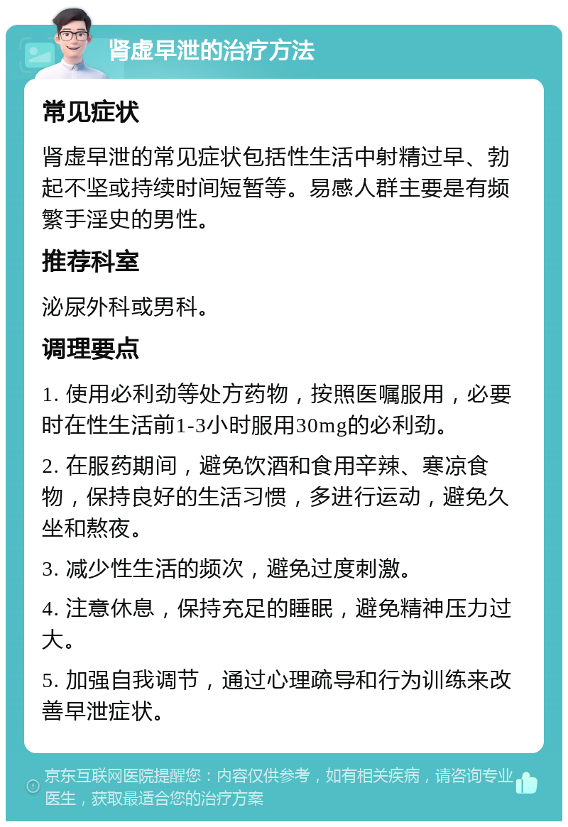 肾虚早泄的治疗方法 常见症状 肾虚早泄的常见症状包括性生活中射精过早、勃起不坚或持续时间短暂等。易感人群主要是有频繁手淫史的男性。 推荐科室 泌尿外科或男科。 调理要点 1. 使用必利劲等处方药物，按照医嘱服用，必要时在性生活前1-3小时服用30mg的必利劲。 2. 在服药期间，避免饮酒和食用辛辣、寒凉食物，保持良好的生活习惯，多进行运动，避免久坐和熬夜。 3. 减少性生活的频次，避免过度刺激。 4. 注意休息，保持充足的睡眠，避免精神压力过大。 5. 加强自我调节，通过心理疏导和行为训练来改善早泄症状。