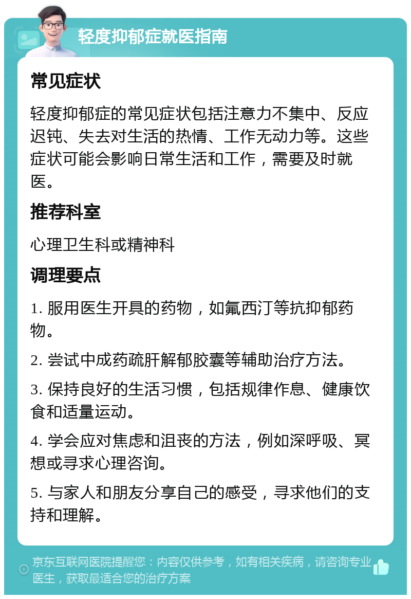 轻度抑郁症就医指南 常见症状 轻度抑郁症的常见症状包括注意力不集中、反应迟钝、失去对生活的热情、工作无动力等。这些症状可能会影响日常生活和工作，需要及时就医。 推荐科室 心理卫生科或精神科 调理要点 1. 服用医生开具的药物，如氟西汀等抗抑郁药物。 2. 尝试中成药疏肝解郁胶囊等辅助治疗方法。 3. 保持良好的生活习惯，包括规律作息、健康饮食和适量运动。 4. 学会应对焦虑和沮丧的方法，例如深呼吸、冥想或寻求心理咨询。 5. 与家人和朋友分享自己的感受，寻求他们的支持和理解。