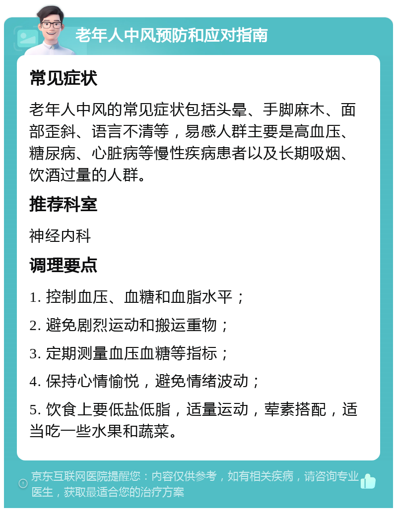 老年人中风预防和应对指南 常见症状 老年人中风的常见症状包括头晕、手脚麻木、面部歪斜、语言不清等，易感人群主要是高血压、糖尿病、心脏病等慢性疾病患者以及长期吸烟、饮酒过量的人群。 推荐科室 神经内科 调理要点 1. 控制血压、血糖和血脂水平； 2. 避免剧烈运动和搬运重物； 3. 定期测量血压血糖等指标； 4. 保持心情愉悦，避免情绪波动； 5. 饮食上要低盐低脂，适量运动，荤素搭配，适当吃一些水果和蔬菜。