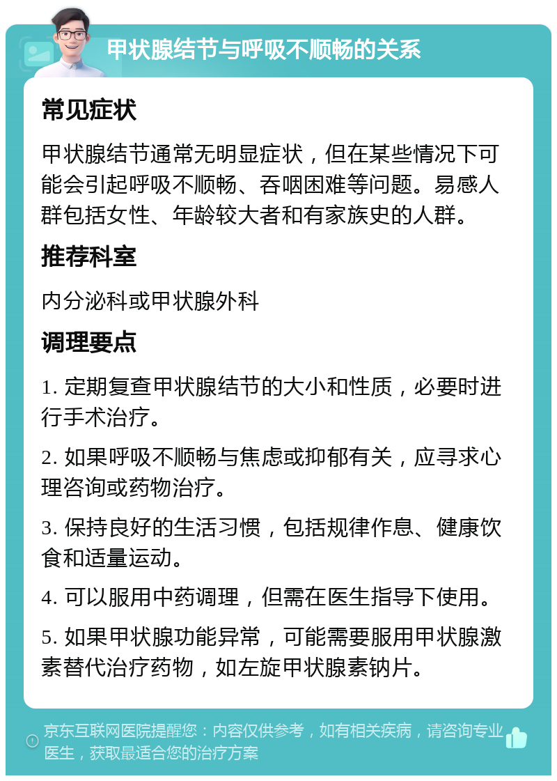 甲状腺结节与呼吸不顺畅的关系 常见症状 甲状腺结节通常无明显症状，但在某些情况下可能会引起呼吸不顺畅、吞咽困难等问题。易感人群包括女性、年龄较大者和有家族史的人群。 推荐科室 内分泌科或甲状腺外科 调理要点 1. 定期复查甲状腺结节的大小和性质，必要时进行手术治疗。 2. 如果呼吸不顺畅与焦虑或抑郁有关，应寻求心理咨询或药物治疗。 3. 保持良好的生活习惯，包括规律作息、健康饮食和适量运动。 4. 可以服用中药调理，但需在医生指导下使用。 5. 如果甲状腺功能异常，可能需要服用甲状腺激素替代治疗药物，如左旋甲状腺素钠片。