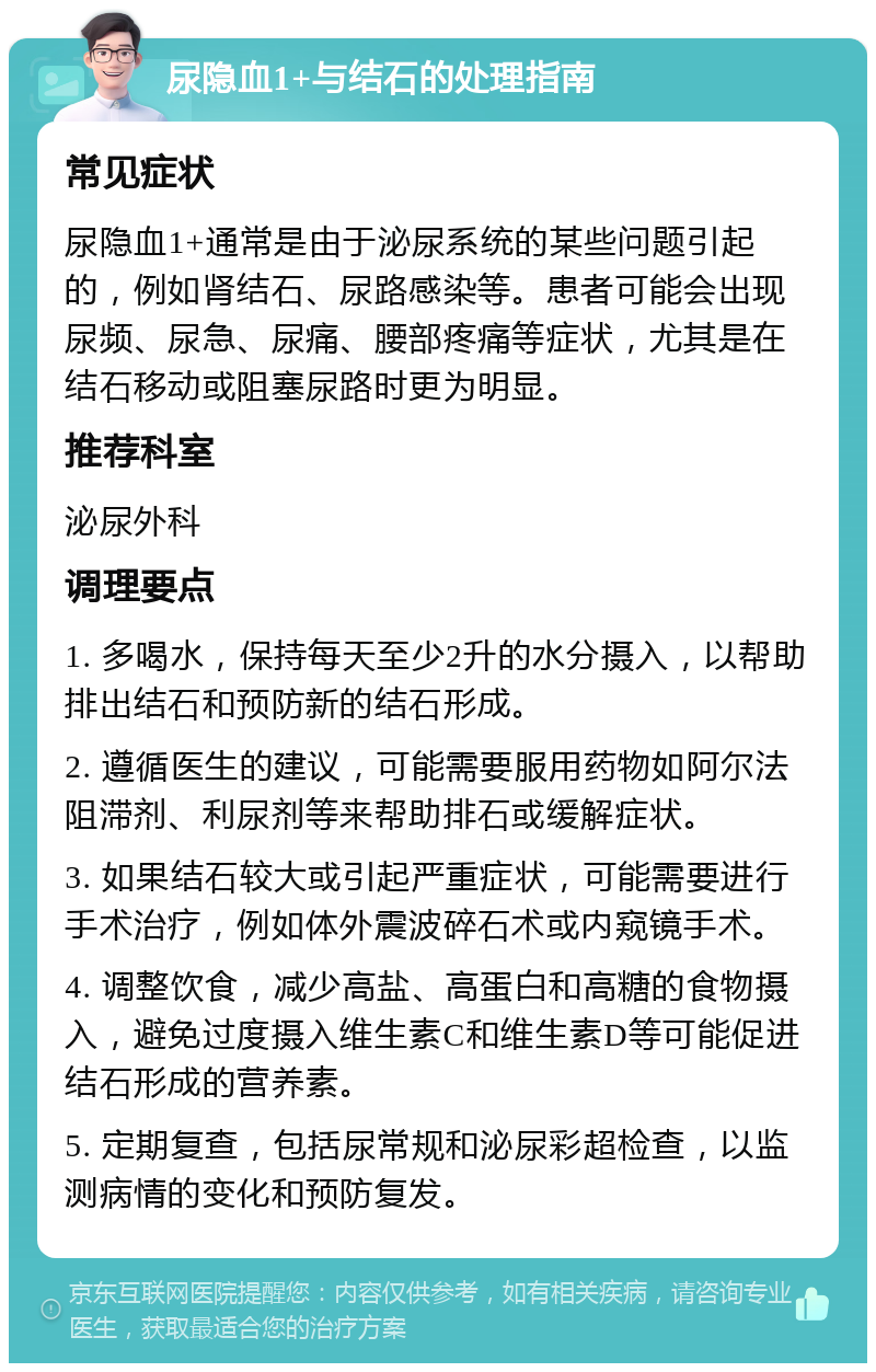 尿隐血1+与结石的处理指南 常见症状 尿隐血1+通常是由于泌尿系统的某些问题引起的，例如肾结石、尿路感染等。患者可能会出现尿频、尿急、尿痛、腰部疼痛等症状，尤其是在结石移动或阻塞尿路时更为明显。 推荐科室 泌尿外科 调理要点 1. 多喝水，保持每天至少2升的水分摄入，以帮助排出结石和预防新的结石形成。 2. 遵循医生的建议，可能需要服用药物如阿尔法阻滞剂、利尿剂等来帮助排石或缓解症状。 3. 如果结石较大或引起严重症状，可能需要进行手术治疗，例如体外震波碎石术或内窥镜手术。 4. 调整饮食，减少高盐、高蛋白和高糖的食物摄入，避免过度摄入维生素C和维生素D等可能促进结石形成的营养素。 5. 定期复查，包括尿常规和泌尿彩超检查，以监测病情的变化和预防复发。